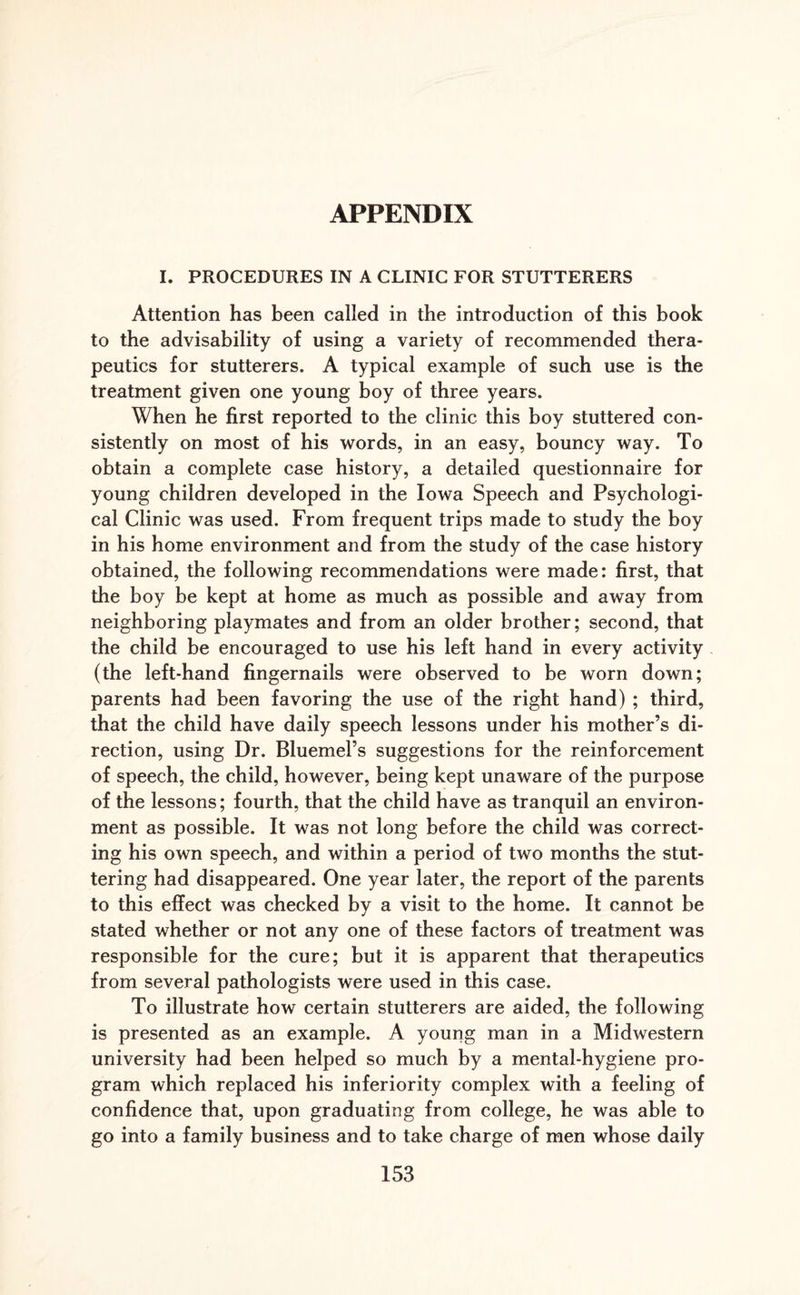 I. PROCEDURES IN A CLINIC FOR STUTTERERS Attention has been called in the introduction of this book to the advisability of using a variety of recommended thera¬ peutics for stutterers. A typical example of such use is the treatment given one young boy of three years. When he first reported to the clinic this boy stuttered con¬ sistently on most of his words, in an easy, bouncy way. To obtain a complete case history, a detailed questionnaire for young children developed in the Iowa Speech and Psychologi¬ cal Clinic was used. From frequent trips made to study the boy in his home environment and from the study of the case history obtained, the following recommendations were made: first, that the boy be kept at home as much as possible and away from neighboring playmates and from an older brother; second, that the child be encouraged to use his left hand in every activity (the left-hand fingernails were observed to be worn down; parents had been favoring the use of the right hand) ; third, that the child have daily speech lessons under his mother’s di¬ rection, using Dr. Bluemel’s suggestions for the reinforcement of speech, the child, however, being kept unaware of the purpose of the lessons; fourth, that the child have as tranquil an environ¬ ment as possible. It was not long before the child was correct¬ ing his own speech, and within a period of two months the stut¬ tering had disappeared. One year later, the report of the parents to this effect was checked by a visit to the home. It cannot be stated whether or not any one of these factors of treatment was responsible for the cure; but it is apparent that therapeutics from several pathologists were used in this case. To illustrate how certain stutterers are aided, the following is presented as an example. A young man in a Midwestern university had been helped so much by a mental-hygiene pro¬ gram which replaced his inferiority complex with a feeling of confidence that, upon graduating from college, he was able to go into a family business and to take charge of men whose daily