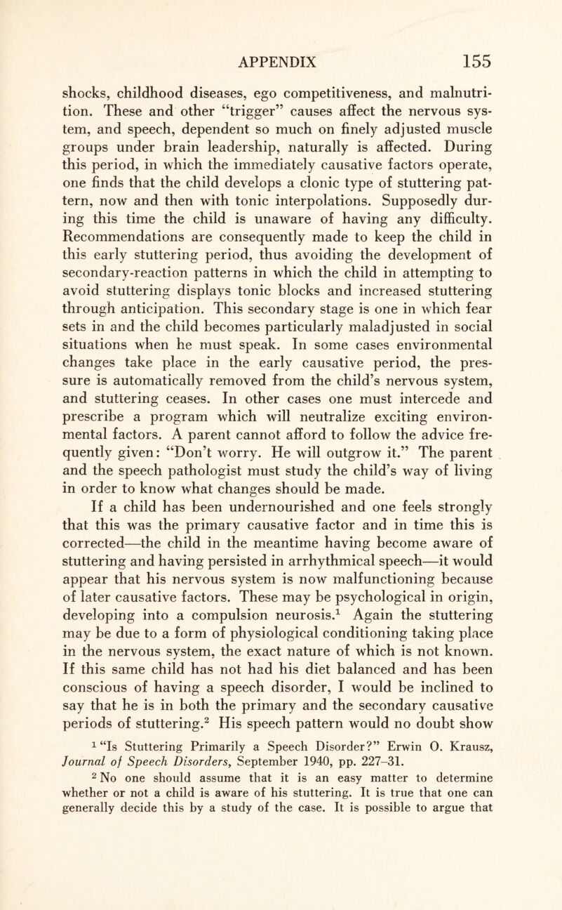 shocks, childhood diseases, ego competitiveness, and malnutri¬ tion. These and other “trigger” causes affect the nervous sys¬ tem, and speech, dependent so much on finely adjusted muscle groups under brain leadership, naturally is affected. During this period, in which the immediately causative factors operate, one finds that the child develops a clonic type of stuttering pat¬ tern, now and then with tonic interpolations. Supposedly dur¬ ing this time the child is unaware of having any difficulty. Recommendations are consequently made to keep the child in this early stuttering period, thus avoiding the development of secondary-reaction patterns in which the child in attempting to avoid stuttering displays tonic blocks and increased stuttering through anticipation. This secondary stage is one in which fear sets in and the child becomes particularly maladjusted in social situations when he must speak. In some cases environmental changes take place in the early causative period, the pres¬ sure is automatically removed from the child’s nervous system, and stuttering ceases. In other cases one must intercede and prescribe a program which will neutralize exciting environ¬ mental factors. A parent cannot afford to follow the advice fre¬ quently given: “Don’t worry. He will outgrow it.” The parent and the speech pathologist must study the child’s way of living in order to know what changes should be made. If a child has been undernourished and one feels strongly that this was the primary causative factor and in time this is corrected—the child in the meantime having become aware of stuttering and having persisted in arrhythmical speech—it would appear that his nervous system is now malfunctioning because of later causative factors. These may be psychological in origin, developing into a compulsion neurosis.1 Again the stuttering may be due to a form of physiological conditioning taking place in the nervous system, the exact nature of which is not known. If this same child has not had his diet balanced and has been conscious of having a speech disorder, I would be inclined to say that he is in both the primary and the secondary causative periods of stuttering.2 His speech pattern would no doubt show 1 “Is Stuttering Primarily a Speech Disorder?” Erwin 0. Krausz, Journal of Speech Disorders, September 1940, pp. 227-31. 2 No one should assume that it is an easy matter to determine whether or not a child is aware of his stuttering. It is true that one can generally decide this by a study of the case. It is possible to argue that