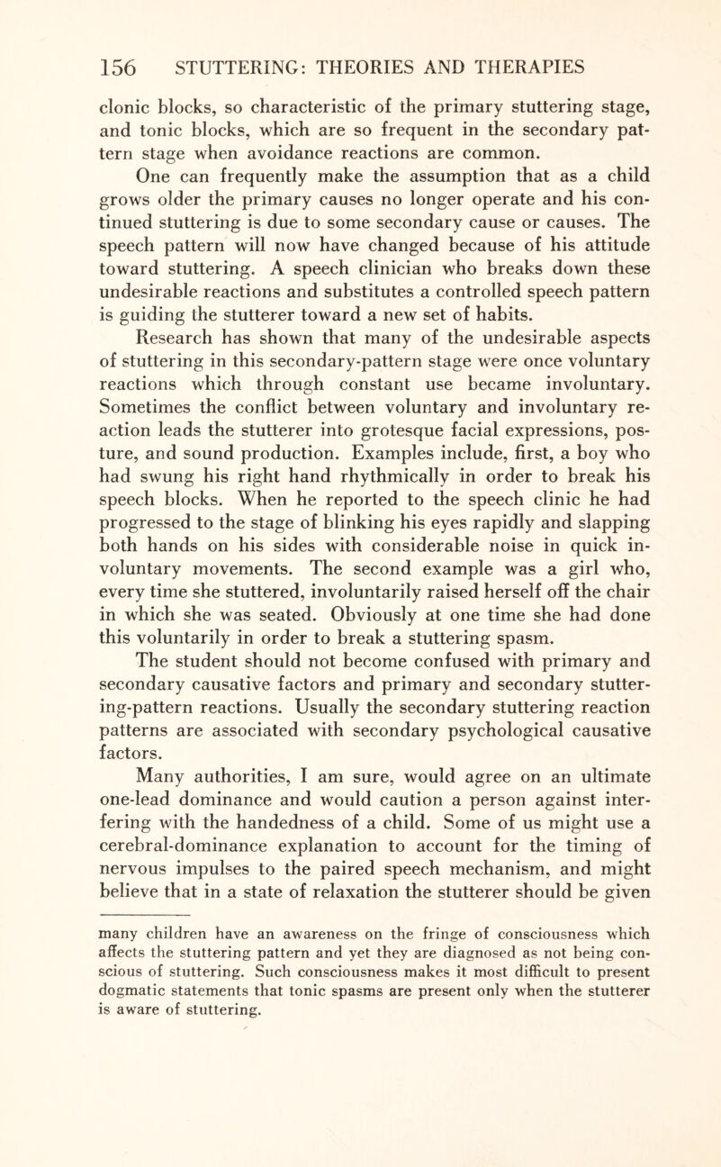 clonic blocks, so characteristic of the primary stuttering stage, and tonic blocks, which are so frequent in the secondary pat¬ tern stage when avoidance reactions are common. One can frequently make the assumption that as a child grows older the primary causes no longer operate and his con¬ tinued stuttering is due to some secondary cause or causes. The speech pattern will now have changed because of his attitude toward stuttering. A speech clinician who breaks down these undesirable reactions and substitutes a controlled speech pattern is guiding the stutterer toward a new set of habits. Research has shown that many of the undesirable aspects of stuttering in this secondary-pattern stage were once voluntary reactions which through constant use became involuntary. Sometimes the conflict between voluntary and involuntary re¬ action leads the stutterer into grotesque facial expressions, pos¬ ture, and sound production. Examples include, first, a boy who had swung his right hand rhythmically in order to break his speech blocks. When he reported to the speech clinic he had progressed to the stage of blinking his eyes rapidly and slapping both hands on his sides with considerable noise in quick in¬ voluntary movements. The second example was a girl who, every time she stuttered, involuntarily raised herself off the chair in which she was seated. Obviously at one time she had done this voluntarily in order to break a stuttering spasm. The student should not become confused with primary and secondary causative factors and primary and secondary stutter¬ ing-pattern reactions. Usually the secondary stuttering reaction patterns are associated with secondary psychological causative factors. Many authorities, I am sure, would agree on an ultimate one-lead dominance and would caution a person against inter¬ fering with the handedness of a child. Some of us might use a cerebral-dominance explanation to account for the timing of nervous impulses to the paired speech mechanism, and might believe that in a state of relaxation the stutterer should be given many children have an awareness on the fringe of consciousness which affects the stuttering pattern and yet they are diagnosed as not being con¬ scious of stuttering. Such consciousness makes it most difficult to present dogmatic statements that tonic spasms are present only when the stutterer is aware of stuttering.