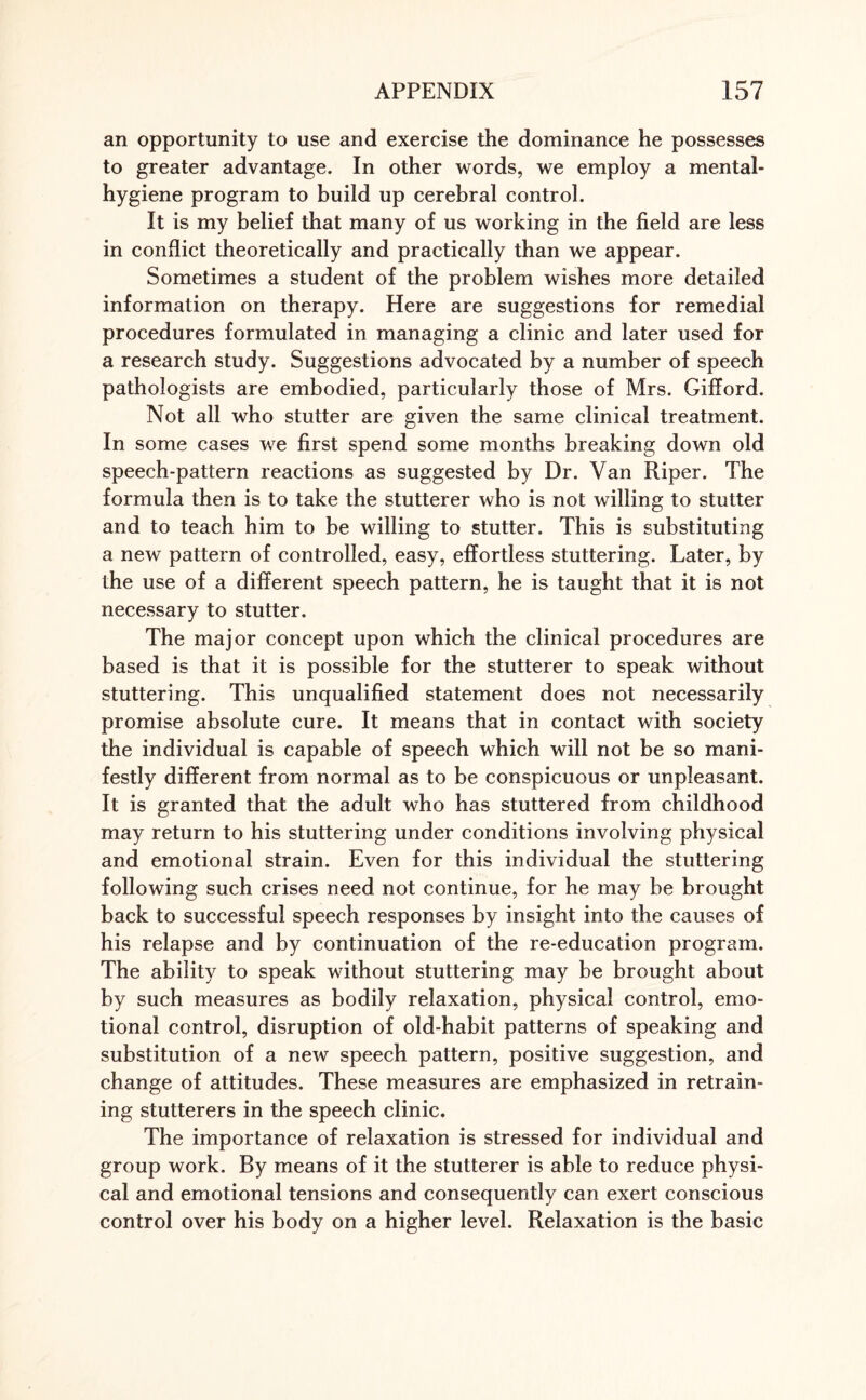 an opportunity to use and exercise the dominance he possesses to greater advantage. In other words, we employ a mental- hygiene program to build up cerebral control. It is my belief that many of us working in the field are less in conflict theoretically and practically than we appear. Sometimes a student of the problem wishes more detailed information on therapy. Here are suggestions for remedial procedures formulated in managing a clinic and later used for a research study. Suggestions advocated by a number of speech pathologists are embodied, particularly those of Mrs. Gifford. Not all who stutter are given the same clinical treatment. In some cases we first spend some months breaking down old speech-pattern reactions as suggested by Dr. Van Riper. The formula then is to take the stutterer who is not willing to stutter and to teach him to be willing to stutter. This is substituting a new pattern of controlled, easy, effortless stuttering. Later, by the use of a different speech pattern, he is taught that it is not necessary to stutter. The major concept upon which the clinical procedures are based is that it is possible for the stutterer to speak without stuttering. This unqualified statement does not necessarily promise absolute cure. It means that in contact with society the individual is capable of speech which will not be so mani¬ festly different from normal as to be conspicuous or unpleasant. It is granted that the adult who has stuttered from childhood may return to his stuttering under conditions involving physical and emotional strain. Even for this individual the stuttering following such crises need not continue, for he may be brought back to successful speech responses by insight into the causes of his relapse and by continuation of the re-education program. The ability to speak without stuttering may be brought about by such measures as bodily relaxation, physical control, emo¬ tional control, disruption of old-habit patterns of speaking and substitution of a new speech pattern, positive suggestion, and change of attitudes. These measures are emphasized in retrain¬ ing stutterers in the speech clinic. The importance of relaxation is stressed for individual and group work. By means of it the stutterer is able to reduce physi¬ cal and emotional tensions and consequently can exert conscious control over his body on a higher level. Relaxation is the basic
