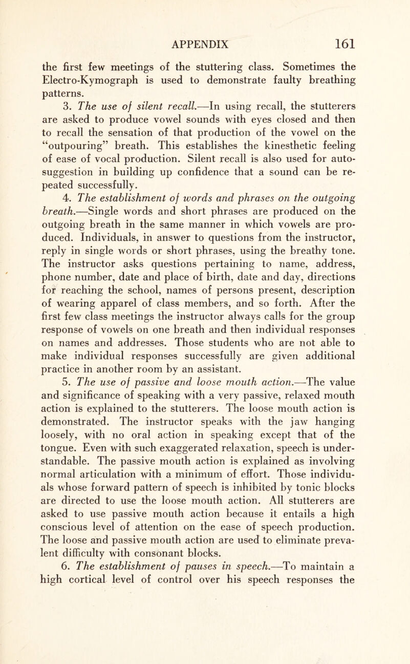 the first few meetings of the stuttering class. Sometimes the Electro-Kymograph is used to demonstrate faulty breathing patterns. 3. The use of silent recall.—In using recall, the stutterers are asked to produce vowel sounds with eyes closed and then to recall the sensation of that production of the vowel on the “outpouring” breath. This establishes the kinesthetic feeling of ease of vocal production. Silent recall is also used for auto¬ suggestion in building up confidence that a sound can be re¬ peated successfully. 4. The establishment of words and phrases on the outgoing breath.—Single words and short phrases are produced on the outgoing breath in the same manner in which vowels are pro¬ duced. Individuals, in answer to questions from the instructor, reply in single words or short phrases, using the breathy tone. The instructor asks questions pertaining to name, address, phone number, date and place of birth, date and day, directions for reaching the school, names of persons present, description of wearing apparel of class members, and so forth. After the first few class meetings the instructor always calls for the group response of vowels on one breath and then individual responses on names and addresses. Those students who are not able to make individual responses successfully are given additional practice in another room by an assistant. 5. The use of passive and loose mouth action.—The value and significance of speaking with a very passive, relaxed mouth action is explained to the stutterers. The loose mouth action is demonstrated. The instructor speaks with the jaw hanging loosely, with no oral action in speaking except that of the tongue. Even with such exaggerated relaxation, speech is under¬ standable. The passive mouth action is explained as involving normal articulation with a minimum of effort. Those individu¬ als whose forward pattern of speech is inhibited by tonic blocks are directed to use the loose mouth action. All stutterers are asked to use passive mouth action because it entails a high conscious level of attention on the ease of speech production. The loose and passive mouth action are used to eliminate preva¬ lent difficulty with consonant blocks. 6. The establishment of pauses in speech.—To maintain a high cortical level of control over his speech responses the