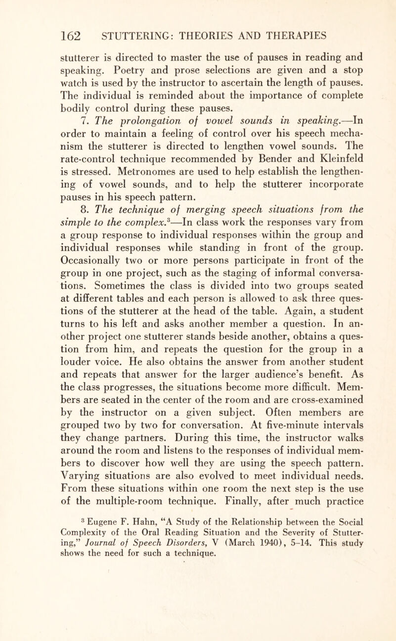 stutterer is directed to master the use of pauses in reading and speaking. Poetry and prose selections are given and a stop watch is used by the instructor to ascertain the length of pauses. The individual is reminded about the importance of complete bodily control during these pauses. 7. The prolongation of vowel sounds in speaking.—In order to maintain a feeling of control over his speech mecha¬ nism the stutterer is directed to lengthen vowel sounds. The rate-control technique recommended by Bender and Kleinfeld is stressed. Metronomes are used to help establish the lengthen¬ ing of vowel sounds, and to help the stutterer incorporate pauses in his speech pattern. 8. The technique of merging speech situations from the simple to the complex.3—In class work the responses vary from a group response to individual responses within the group and individual responses while standing in front of the group. Occasionally two or more persons participate in front of the group in one project, such as the staging of informal conversa¬ tions. Sometimes the class is divided into two groups seated at different tables and each person is allowed to ask three ques¬ tions of the stutterer at the head of the table. Again, a student turns to his left and asks another member a question. In an¬ other project one stutterer stands beside another, obtains a ques¬ tion from him, and repeats the question for the group in a louder voice. He also obtains the answer from another student and repeats that answer for the larger audience’s benefit. As the class progresses, the situations become more difficult. Mem¬ bers are seated in the center of the room and are cross-examined by the instructor on a given subject. Often members are grouped two by two for conversation. At five-minute intervals they change partners. During this time, the instructor walks around the room and listens to the responses of individual mem¬ bers to discover how well they are using the speech pattern. Varying situations are also evolved to meet individual needs. From these situations within one room the next step is the use of the multiple-room technique. Finally, after much practice 3 Eugene F. Hahn, “A Study of the Relationship between the Social Complexity of the Oral Reading Situation and the Severity of Stutter¬ ing,” Journal of Speech Disorders, V (March 1940), 5-14. This study shows the need for such a technique.