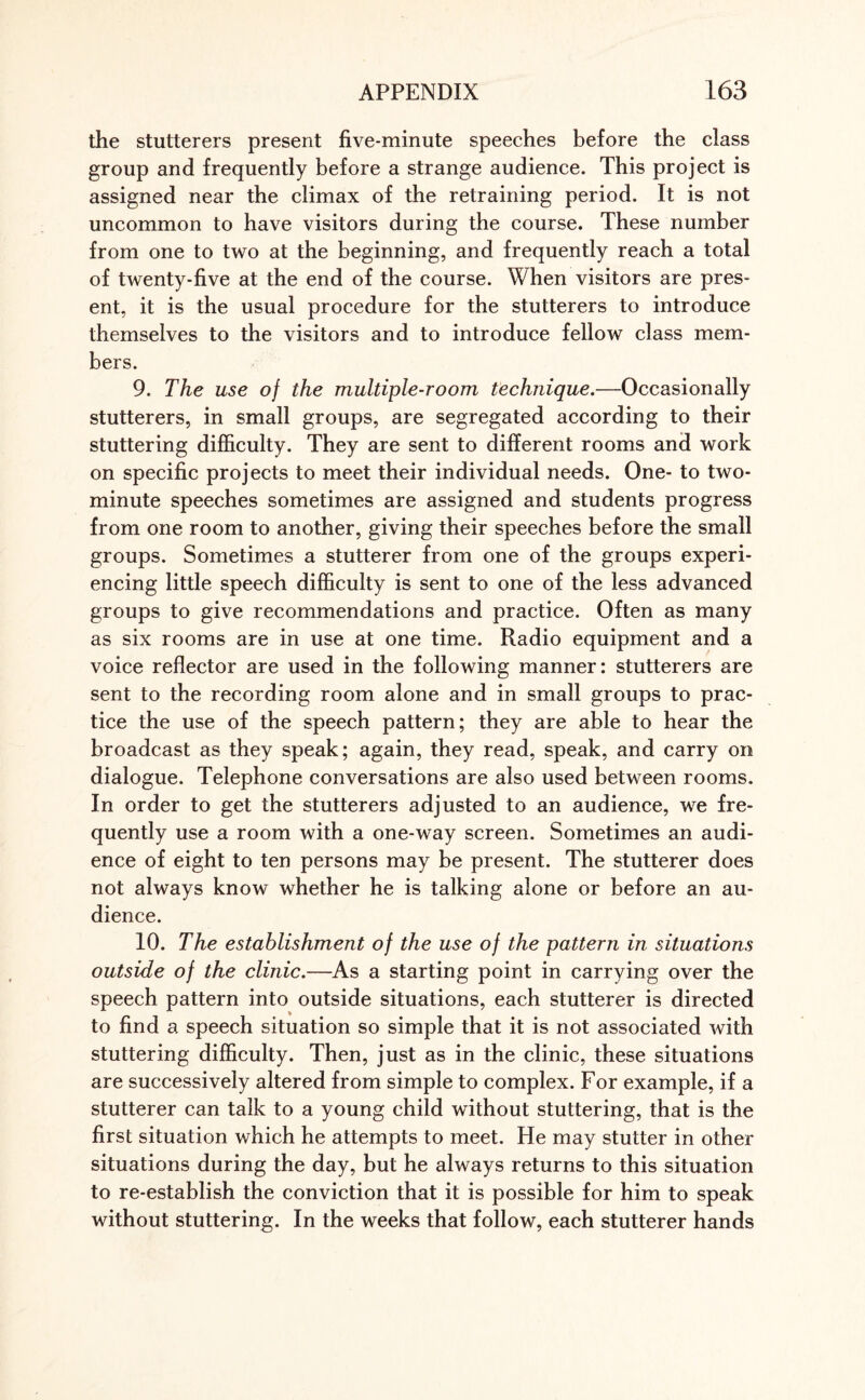 the stutterers present five-minute speeches before the class group and frequently before a strange audience. This project is assigned near the climax of the retraining period. It is not uncommon to have visitors during the course. These number from one to two at the beginning, and frequently reach a total of twenty-five at the end of the course. When visitors are pres¬ ent, it is the usual procedure for the stutterers to introduce themselves to the visitors and to introduce fellow class mem¬ bers. 9. The use of the multiple-room technique.—Occasionally stutterers, in small groups, are segregated according to their stuttering difficulty. They are sent to different rooms and work on specific projects to meet their individual needs. One- to two- minute speeches sometimes are assigned and students progress from one room to another, giving their speeches before the small groups. Sometimes a stutterer from one of the groups experi¬ encing little speech difficulty is sent to one of the less advanced groups to give recommendations and practice. Often as many as six rooms are in use at one time. Radio equipment and a voice reflector are used in the following manner: stutterers are sent to the recording room alone and in small groups to prac¬ tice the use of the speech pattern; they are able to hear the broadcast as they speak; again, they read, speak, and carry on dialogue. Telephone conversations are also used between rooms. In order to get the stutterers adjusted to an audience, we fre¬ quently use a room with a one-way screen. Sometimes an audi¬ ence of eight to ten persons may be present. The stutterer does not always know whether he is talking alone or before an au¬ dience. 10. The establishment of the use of the pattern in situations outside of the clinic.—As a starting point in carrying over the speech pattern into outside situations, each stutterer is directed to find a speech situation so simple that it is not associated with stuttering difficulty. Then, just as in the clinic, these situations are successively altered from simple to complex. For example, if a stutterer can talk to a young child without stuttering, that is the first situation which he attempts to meet. Fie may stutter in other situations during the day, but he always returns to this situation to re-establish the conviction that it is possible for him to speak without stuttering. In the weeks that follow, each stutterer hands