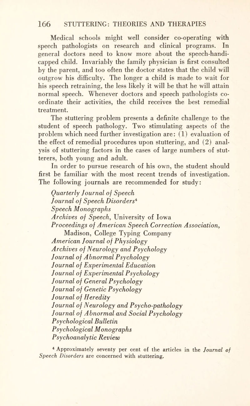 Medical schools might well consider co-operating with speech pathologists on research and clinical programs. In general doctors need to know more about the speech-handi¬ capped child. Invariably the family physician is first consulted by the parent, and too often the doctor states that the child will outgrow his difficulty. The longer a child is made to wait for his speech retraining, the less likely it will be that he will attain normal speech. Whenever doctors and speech pathologists co¬ ordinate their activities, the child receives the best remedial treatment. The stuttering problem presents a definite challenge to the student of speech pathology. Two stimulating aspects of the problem which need further investigation are: (1) evaluation of the effect of remedial procedures upon stuttering, and (2) anal¬ ysis of stuttering factors in the cases of large numbers of stut¬ terers, both young and adult. In order to pursue research of his own, the student should first be familiar with the most recent trends of investigation. The following journals are recommended for study: Quarterly Journal o) Speech Journal of Speech Disorders4 Speech Monographs Archives of Speech, University of Iowa Proceedings of American Speech Correction Association, Madison, College Typing Company American Journal of Physiology Archives of Neurology and Psychology Journal of Abnormal Psychology Journal of Experimental Education Journal of Experimental Psychology Journal of General Psychology Journal of Genetic Psychology Journal of Heredity Journal of Neurology and Psycho-pathology Journal of Abnormal and Social Psychology Psychological Bulletin Psychological Monographs Psychoanalytic Review 4 Approximately seventy per cent of the articles in the Journal of Speech Disorders are concerned with stuttering.