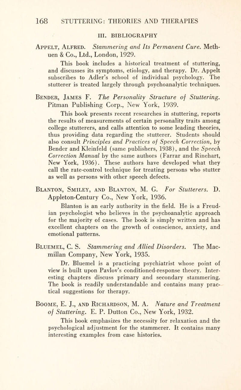 III. BIBLIOGRAPHY Appelt, Alfred. Stammering and Its Permanent Cure. Meth¬ uen & Co., Ltd., London, 1929. This book includes a historical treatment of stuttering, and discusses its symptoms, etiology, and therapy. Dr. Appelt subscribes to Adler’s school of individual psychology. The stutterer is treated largely through psychoanalytic techniques. Bender, James F. The Personality Structure of Stuttering. Pitman Publishing Corp., New York, 1939. This book presents recent researches in stuttering, reports the results of measurements of certain personality traits among college stutterers, and calls attention to some leading theories, thus providing data regarding the stutterer. Students should also consult Principles and Practices of Speech Correction, by Bender and Kleinfeld (same publishers, 1938), and the Speech Correction Manual by the same authors (Farrar and Rinehart, New York, 1936). These authors have developed what they call the rate-control technique for treating persons who stutter as well as persons with other speech defects. Blanton, Smiley, and Blanton, M. G. For Stutterers. D. Appleton-Century Co., New York, 1936. Blanton is an early authority in the field. He is a Freud¬ ian psychologist who believes in the psychoanalytic approach for the majority of cases. The book is simply written and has excellent chapters on the growth of conscience, anxiety, and emotional patterns. Bluemel, C. S. Stammering and Allied Disorders. The Mac¬ millan Company, New York, 1935. Dr. Bluemel is a practicing psychiatrist whose point of view is built upon Pavlov’s conditioned-response theory. Inter¬ esting chapters discuss primary and secondary stammering. The book is readily understandable and contains many prac¬ tical suggestions for therapy. Boome, E. J., and Richardson, M. A. Nature and Treatment of Stuttering. E. P. Dutton Co., New York, 1932. This book emphasizes the necessity for relaxation and the psychological adjustment for the stammerer. It contains many interesting examples from case histories.