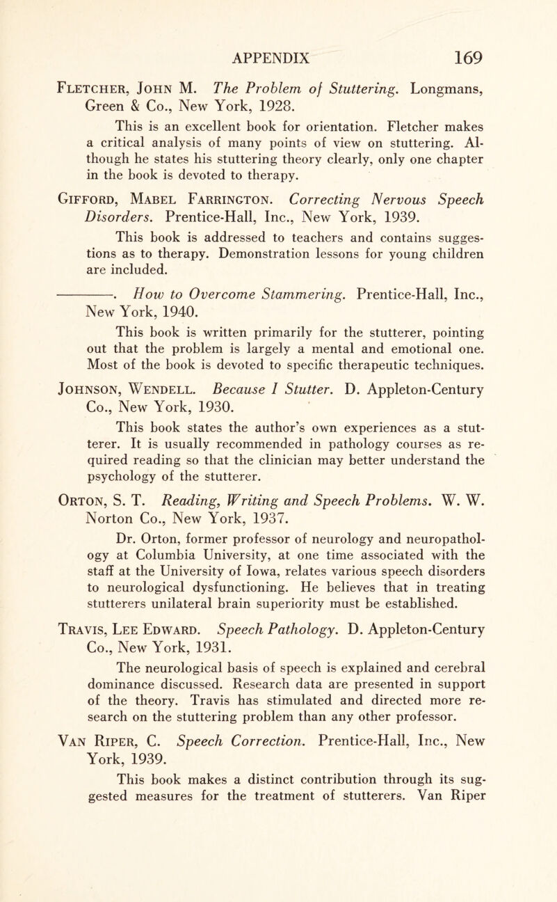 Fletcher, John M. The Problem of Stuttering. Longmans, Green & Co., New York, 1928. This is an excellent book for orientation. Fletcher makes a critical analysis of many points of view on stuttering. Al¬ though he states his stuttering theory clearly, only one chapter in the book is devoted to therapy. Gifford, Mabel Farrington. Correcting Nervous Speech Disorders. Prentice-Hall, Inc., New York, 1939. This book is addressed to teachers and contains sugges¬ tions as to therapy. Demonstration lessons for young children are included. -. How to Overcome Stammering. Prentice-Hall, Inc., New York, 1940. This book is written primarily for the stutterer, pointing out that the problem is largely a mental and emotional one. Most of the book is devoted to specific therapeutic techniques. Johnson, Wendell. Because 1 Stutter. D. Appleton-Century Co., New York, 1930. This book states the author’s own experiences as a stut¬ terer. It is usually recommended in pathology courses as re¬ quired reading so that the clinician may better understand the psychology of the stutterer. Orton, S. T. Reading, Writing and Speech Problems. W. W. Norton Co., New York, 1937. Dr. Orton, former professor of neurology and neuropathol¬ ogy at Columbia University, at one time associated with the staff at the University of Iowa, relates various speech disorders to neurological dysfunctioning. He believes that in treating stutterers unilateral brain superiority must be established. Travis, Lee Edward. Speech Pathology. D. Appleton-Century Co., New York, 1931. The neurological basis of speech is explained and cerebral dominance discussed. Research data are presented in support of the theory. Travis has stimulated and directed more re¬ search on the stuttering problem than any other professor. Van Riper, C. Speech Correction. Prentice-Hall, Inc., New York, 1939. This book makes a distinct contribution through its sug¬ gested measures for the treatment of stutterers. Van Riper
