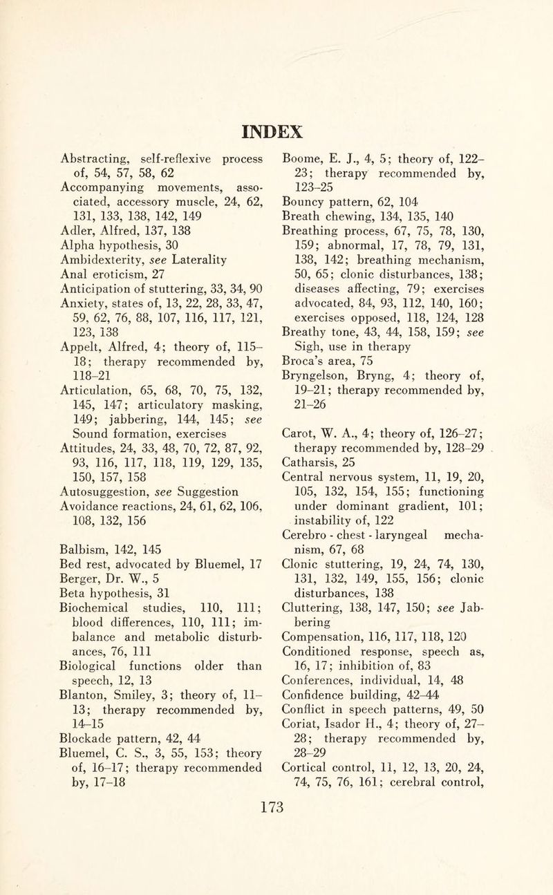 Abstracting, self-reflexive process of, 54, 57, 58, 62 Accompanying movements, asso¬ ciated, accessory muscle, 24, 62, 131, 133, 138, 142, 149 Adler, Alfred, 137, 138 Alpha hypothesis, 30 Ambidexterity, see Laterality Anal eroticism, 27 Anticipation of stuttering, 33, 34, 90 Anxiety, states of, 13, 22, 28, 33, 47, 59, 62, 76, 88, 107, 116, 117, 121, 123, 138 Appelt, Alfred, 4; theory of, 115— 18; therapy recommended by, 118-21 Articulation, 65, 68, 70, 75, 132, 145, 147; articulatory masking, 149; jabbering, 144, 145; see Sound formation, exercises Attitudes, 24, 33, 48, 70, 72, 87, 92, 93, 116, 117, 118, 119, 129, 135, 150, 157, 158 Autosuggestion, see Suggestion Avoidance reactions, 24, 61, 62, 106, 108, 132, 156 Balbism, 142, 145 Bed rest, advocated by Bluemel, 17 Berger, Dr. W., 5 Beta hypothesis, 31 Biochemical studies, 110, 111; blood differences, 110, 111; im¬ balance and metabolic disturb¬ ances, 76, 111 Biological functions older than speech, 12, 13 Blanton, Smiley, 3; theory of, 11- 13; therapy recommended by, 14-15 Blockade pattern, 42, 44 Bluemel, C. S., 3, 55, 153; theory of, 16-17; therapy recommended by, 17-18 Boome, E. J., 4, 5; theory of, 122- 23; therapy recommended by, 123-25 Bouncy pattern, 62, 104 Breath chewing, 134, 135, 140 Breathing process, 67, 75, 78, 130, 159; abnormal, 17, 78, 79, 131, 138, 142; breathing mechanism, 50, 65; clonic disturbances, 138; diseases affecting, 79; exercises advocated, 84, 93, 112, 140, 160; exercises opposed, 118, 124, 128 Breathy tone, 43, 44, 158, 159; see Sigh, use in therapy Broca’s area, 75 Bryngelson, Bryng, 4; theory of, 19-21; therapy recommended by, 21-26 Carot, W. A., 4; theory of, 126-27; therapy recommended by, 128-29 Catharsis, 25 Central nervous system, 11, 19, 20, 105, 132, 154, 155; functioning under dominant gradient, 101; instability of, 122 Cerebro - chest - laryngeal mecha¬ nism, 67, 68 Clonic stuttering, 19, 24, 74, 130, 131, 132, 149, 155, 156; clonic disturbances, 138 Cluttering, 138, 147, 150; see Jab¬ bering Compensation, 116, 117, 118, 120 Conditioned response, speech as, 16, 17; inhibition of, 83 Conferences, individual, 14, 48 Confidence building, 42^14 Conflict in speech patterns, 49, 50 Coriat, Isador H., 4; theory of, 27- 28; therapy recommended by, 28-29 Cortical control, 11, 12, 13, 20, 24, 74, 75, 76, 161; cerebral control.