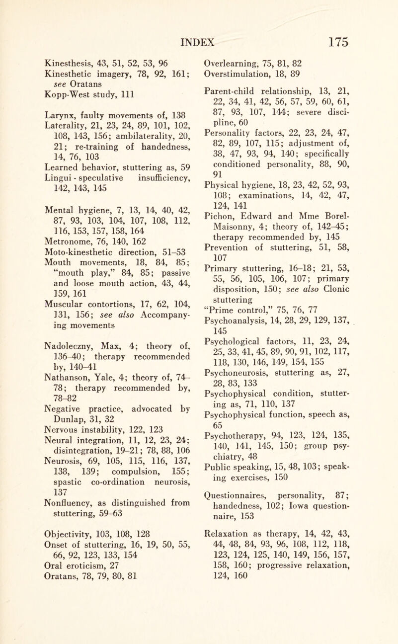 Kinesthesis, 43, 51, 52, 53, 96 Kinesthetic imagery, 78, 92, 161; see Oratans Kopp-West study, 111 Larynx, faulty movements of, 138 Laterality, 21, 23, 24, 89, 101, 102, 108, 143, 156; ambilaterality, 20, 21; re-training of handedness, 14, 76, 103 Learned behavior, stuttering as, 59 Lingui - speculative insufficiency, 142, 143, 145 Mental hygiene, 7, 13, 14, 40, 42, 87, 93, 103, 104, 107, 108, 112, 116, 153, 157, 158, 164 Metronome, 76, 140, 162 Moto-kinesthetic direction, 51-53 Mouth movements, 18, 84, 85; “mouth play,” 84, 85; passive and loose mouth action, 43, 44, 159, 161 Muscular contortions, 17, 62, 104, 131, 156; see also Accompany¬ ing movements Nadoleczny, Max, 4; theory of, 136-40; therapy recommended by, 140-41 Nathanson, Yale, 4; theory of, 74- 78; therapy recommended by, 78-82 Negative practice, advocated by Dunlap, 31, 32 Nervous instability, 122, 123 Neural integration, 11, 12, 23, 24; disintegration, 19-21; 78, 88, 106 Neurosis, 69, 105, 115, 116, 137, 138, 139; compulsion, 155; spastic co-ordination neurosis, 137 Nonfluency, as distinguished from stuttering, 59-63 Objectivity, 103, 108, 128 Onset of stuttering, 16, 19, 50, 55, 66, 92, 123, 133, 154 Oral eroticism, 27 Oratans, 78, 79, 80, 81 Overlearning, 75, 81, 82 Overstimulation, 18, 89 Parent-child relationship, 13, 21, 22, 34, 41, 42, 56, 57, 59, 60, 61, 87, 93, 107, 144; severe disci¬ pline, 60 Personality factors, 22, 23, 24, 47, 82, 89, 107, 115; adjustment of, 38, 47, 93, 94, 140; specifically conditioned personality, 88, 90, 91 Physical hygiene, 18, 23, 42, 52, 93, 108; examinations, 14, 42, 47, 124, 141 Pichon, Edward and Mme Borel- Maisonny, 4; theory of, 142-45; therapy recommended by, 145 Prevention of stuttering, 51, 58, 107 Primary stuttering, 16-18; 21, 53, 55, 56, 105, 106, 107; primary disposition, 150; see also Clonic stuttering “Prime control,” 75, 76, 77 Psychoanalysis, 14, 28, 29, 129, 137, 145 Psychological factors, 11, 23, 24, 25, 33, 41, 45, 89, 90, 91, 102, 117, 118, 130, 146, 149, 154, 155 Psychoneurosis, stuttering as, 27, 28, 83, 133 Psychophysical condition, stutter¬ ing as, 71, 110, 137 Psychophysical function, speech as, 65 Psychotherapy, 94, 123, 124, 135, 140, 141, 145, 150; group psy¬ chiatry, 48 Public speaking, 15, 48, 103; speak¬ ing exercises, 150 Questionnaires, personality, 87; handedness, 102; Iowa question¬ naire, 153 Relaxation as therapy, 14, 42, 43, 44, 48, 84, 93, 96, 108, 112, 118, 123, 124, 125, 140, 149, 156, 157, 158, 160; progressive relaxation, 124, 160