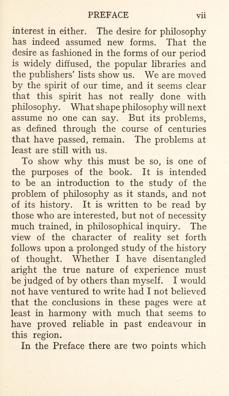 interest in either. The desire for philosophy has indeed assumed new forms. That the desire as fashioned in the forms of our period is widely diffused, the popular libraries and the publishers’ lists show us. We are moved by the spirit of our time, and it seems clear that this spirit has not really done with philosophy. What shape philosophy will next assume no one can say. But its problems, as defined through the course of centuries that have passed, remain. The problems at least are still with us. To show why this must be so, is one of the purposes of the book. It is intended to be an introduction to the study of the problem of philosophy as it stands, and not of its history. It is written to be read by those who are interested, but not of necessity much trained, in philosophical inquiry. The view of the character of reality set forth follows upon a prolonged study of the history of thought. Whether I have disentangled aright the true nature of experience must be judged of by others than myself. I would not have ventured to write had I not believed that the conclusions in these pages were at least in harmony with much that seems to have proved reliable in past endeavour in this region. In the Preface there are two points which