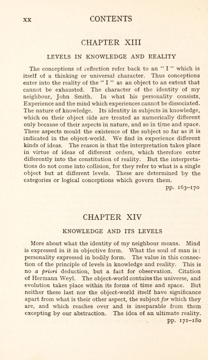 CHAPTER XIII LEVELS IN KNOWLEDGE AND REALITY The conceptions of reflection refer back to an  I ” which is itself of a thinking or universal character. Thus conceptions enter into the reality of the “ I  as an object to an extent that cannot be exhausted. The character of the identity of my neighbour, John Smith. In what his personality consists. Experience and the mind which experiences cannot be dissociated. The nature of knowledge. Its identity in subjects in knowledge, which on their object side are treated as numerically different only because of their aspects in nature, and so in time and space. These aspects mould the existence of the subject so far as it is indicated in the object-world. We find in experience different kinds of ideas. The reason is that the interpretation takes place in virtue of ideas of different orders, which therefore enter differently into the constitution of reality. But the interpreta¬ tions do not come into collision, for they refer to what is a single object but at different levels. These are determined by the categories or logical conceptions which govern them. pp. 163-170 CHAPTER XIV KNOWLEDGE AND ITS LEVELS More about what the identity of my neighbour means. Mind is expressed in it in objective form. What the soul of man is : personality expressed in bodily form. The value in this connec¬ tion of the principle of levels in knowledge and reality. This is no a priori deduction, but a fact for observation. Citation of Hermann Weyl. The object-world contains the universe, and evolution takes place within its forms of time and space. But neither these last nor the object-world itself have significance apart from what is their other aspect, the subject for which they are, and which reaches over and is inseparable from them excepting by our abstraction. The idea of an ultimate reality. pp. 171-180