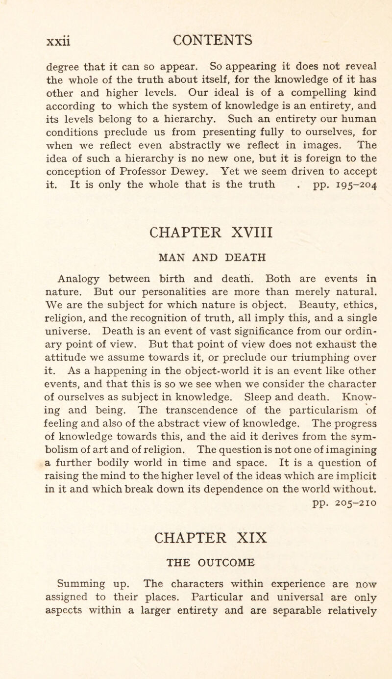 degree that it can so appear. So appearing it does not reveal the whole of the truth about itself, for the knowledge of it has other and higher levels. Our ideal is of a compelling kind according to which the system of knowledge is an entirety, and its levels belong to a hierarchy. Such an entirety our human conditions preclude us from presenting fully to ourselves, for when we reflect even abstractly we reflect in images. The idea of such a hierarchy is no new one, but it is foreign to the conception of Professor Dewey. Yet we seem driven to accept it. It is only the whole that is the truth . pp. 195-204 CHAPTER XVIII MAN AND DEATH Analogy between birth and death. Both are events in nature. But our personalities are more than merely natural. We are the subject for which nature is object. Beauty, ethics, religion, and the recognition of truth, all imply this, and a single universe. Death is an event of vast significance from our ordin¬ ary point of view. But that point of view does not exhaust the attitude we assume towards it, or preclude our triumphing over it. As a happening in the object-world it is an event like other events, and that this is so we see when we consider the character of ourselves as subject in knowledge. Sleep and death. Know¬ ing and being. The transcendence of the particularism of feeling and also of the abstract view of knowledge. The progress of knowledge towards this, and the aid it derives from the sym¬ bolism of art and of religion. The question is not one of imagining a further bodily world in time and space. It is a question of raising the mind to the higher level of the ideas which are implicit in it and which break down its dependence on the world without. pp. 205-210 CHAPTER XIX THE OUTCOME Summing up. The characters within experience are now assigned to their places. Particular and universal are only aspects within a larger entirety and are separable relatively