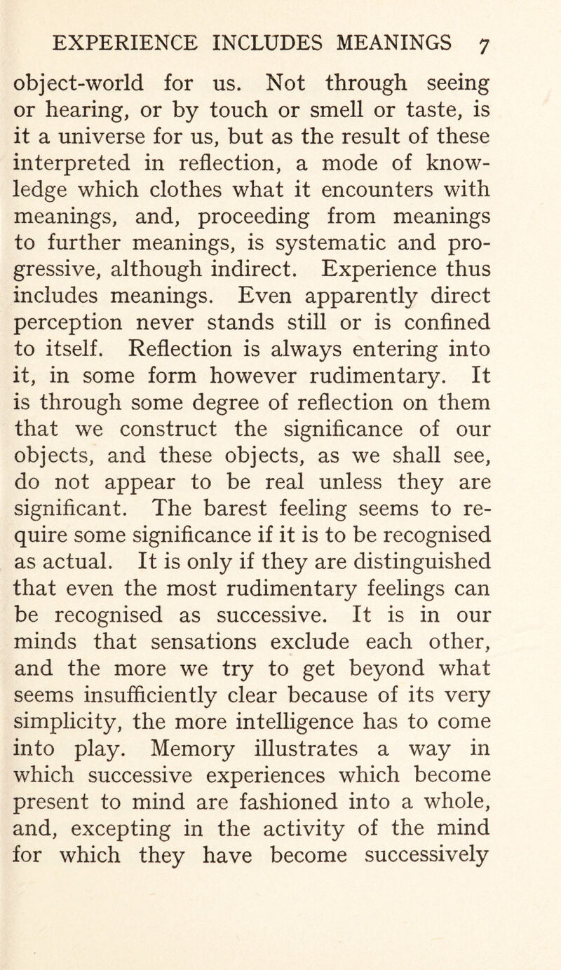 object-world for us. Not through seeing or hearing, or by touch or smell or taste, is it a universe for us, but as the result of these interpreted in reflection, a mode of know¬ ledge which clothes what it encounters with meanings, and, proceeding from meanings to further meanings, is systematic and pro¬ gressive, although indirect. Experience thus includes meanings. Even apparently direct perception never stands still or is confined to itself. Reflection is always entering into it, in some form however rudimentary. It is through some degree of reflection on them that we construct the significance of our objects, and these objects, as we shall see, do not appear to be real unless they are significant. The barest feeling seems to re¬ quire some significance if it is to be recognised as actual. It is only if they are distinguished that even the most rudimentary feelings can be recognised as successive. It is in our minds that sensations exclude each other, and the more we try to get beyond what seems insufficiently clear because of its very simplicity, the more intelligence has to come into play. Memory illustrates a way in which successive experiences which become present to mind are fashioned into a whole, and, excepting in the activity of the mind for which they have become successively