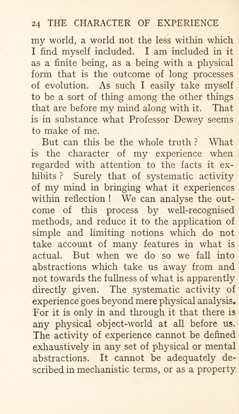 my world, a world not the less within which I find myself included. I am included in it as a finite being, as a being with a physical form that is the outcome of long processes of evolution. As such I easily take myself to be a sort of thing among the other things that are before my mind along with it. That is in substance what Professor Dewey seems to make of me. But can this be the whole truth ? What is the character of my experience when regarded with attention to the facts it ex¬ hibits ? Surely that of systematic activity of my mind in bringing what it experiences within reflection 1 We can analyse the out¬ come of this process by well-recognised methods, and reduce it to the application of simple and limiting notions which do not take account of many features in what is actual. But when we do so we fall into abstractions which take us away from and not towards the fullness of what is apparently directly given. The systematic activity of experience goes beyond mere physical analysis. For it is only in and through it that there is any physical object-world at all before us. The activity of experience cannot be defined exhaustively in any set of physical or mental abstractions. It cannot be adequately de¬ scribed in mechanistic terms, or as a property