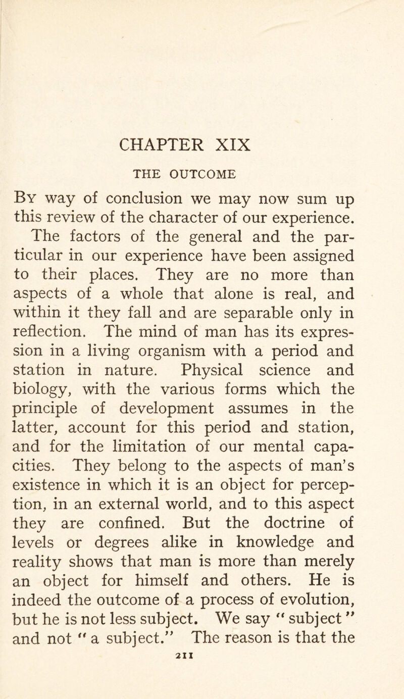 THE OUTCOME By way of conclusion we may now sum up this review of the character of our experience. The factors of the general and the par¬ ticular in our experience have been assigned to their places. They are no more than aspects of a whole that alone is real, and within it they fall and are separable only in reflection. The mind of man has its expres¬ sion in a living organism with a period and station in nature. Physical science and biology, with the various forms which the principle of development assumes in the latter, account for this period and station, and for the limitation of our mental capa¬ cities. They belong to the aspects of man’s existence in which it is an object for percep¬ tion, in an external world, and to this aspect they are confined. But the doctrine of levels or degrees alike in knowledge and reality shows that man is more than merely an object for himself and others. He is indeed the outcome of a process of evolution, but he is not less subject. We say “ subject ” and not  a subject.” The reason is that the