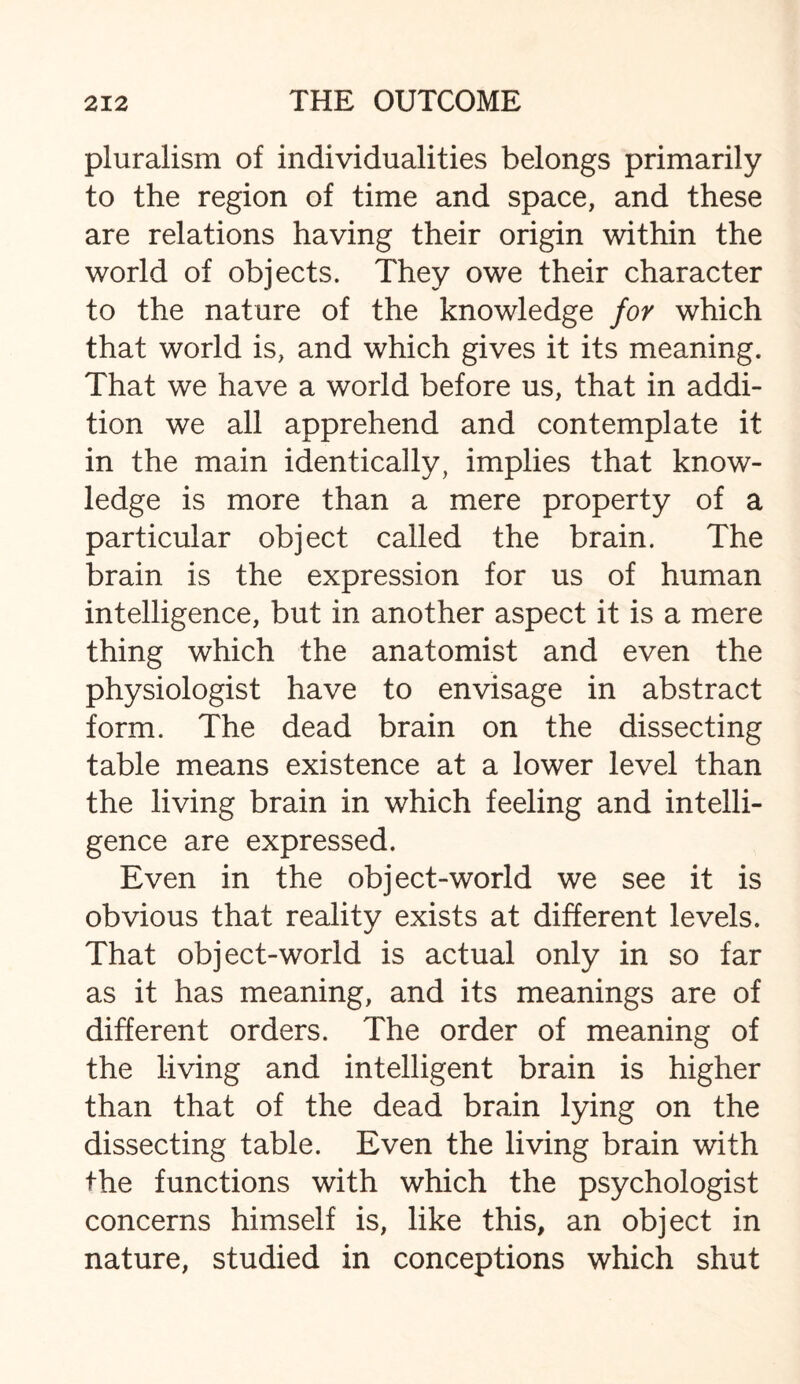 pluralism of individualities belongs primarily to the region of time and space, and these are relations having their origin within the world of objects. They owe their character to the nature of the knowledge for which that world is, and which gives it its meaning. That we have a world before us, that in addi¬ tion we all apprehend and contemplate it in the main identically, implies that know¬ ledge is more than a mere property of a particular object called the brain. The brain is the expression for us of human intelligence, but in another aspect it is a mere thing which the anatomist and even the physiologist have to envisage in abstract form. The dead brain on the dissecting table means existence at a lower level than the living brain in which feeling and intelli¬ gence are expressed. Even in the object-world we see it is obvious that reality exists at different levels. That object-world is actual only in so far as it has meaning, and its meanings are of different orders. The order of meaning of the living and intelligent brain is higher than that of the dead brain lying on the dissecting table. Even the living brain with the functions with which the psychologist concerns himself is, like this, an object in nature, studied in conceptions which shut