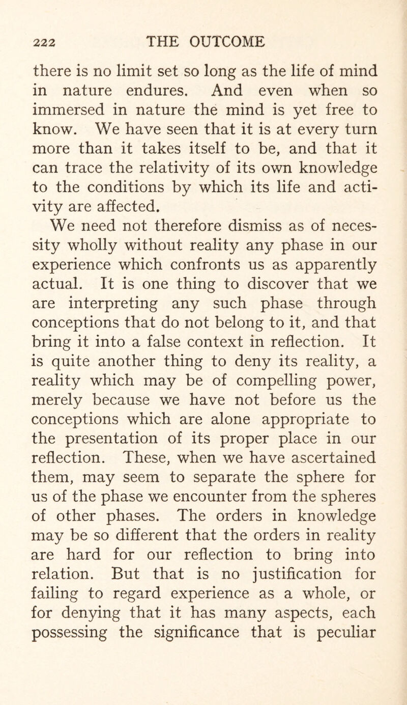 there is no limit set so long as the life of mind in nature endures. And even when so immersed in nature the mind is yet free to know. We have seen that it is at every turn more than it takes itself to be, and that it can trace the relativity of its own knowledge to the conditions by which its life and acti¬ vity are affected. We need not therefore dismiss as of neces¬ sity wholly without reality any phase in our experience which confronts us as apparently actual. It is one thing to discover that we are interpreting any such phase through conceptions that do not belong to it, and that bring it into a false context in reflection. It is quite another thing to deny its reality, a reality which may be of compelling power, merely because we have not before us the conceptions which are alone appropriate to the presentation of its proper place in our reflection. These, when we have ascertained them, may seem to separate the sphere for us of the phase we encounter from the spheres of other phases. The orders in knowledge may be so different that the orders in reality are hard for our reflection to bring into relation. But that is no justification for failing to regard experience as a whole, or for denying that it has many aspects, each possessing the significance that is peculiar