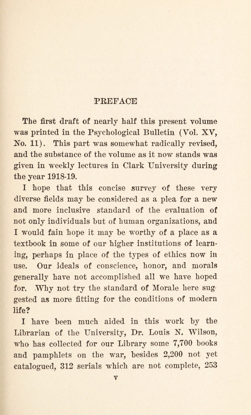 The first draft of nearly half this present volume was printed in the Psychological Bulletin (Yol. XV, Xo. 11). This part was somewhat radically revised, and the substance of the volume as it now stands was given in weekly lectures in Clark University during the year 1918-19. I hope that this concise survey of these very diverse fields may be considered as a plea for a new and more inclusive standard of the evaluation of not only individuals but of human organizations, and I would fain hope it may be worthy of a place as a textbook in some of our higher institutions of learn¬ ing, perhaps in place of the types of ethics now in use. Our ideals of conscience, honor, and morals generally have not accomplished all we have hoped for. Why not try the standard of Morale here sug gested as more fitting for the conditions of modern life? I have been much aided in this work by the Librarian of the University, Dr. Louis N. Wilson, who has collected for our Library some 7,700 books and pamphlets on the war, besides 2,200 not yet catalogued, 312 serials which are not complete, 253