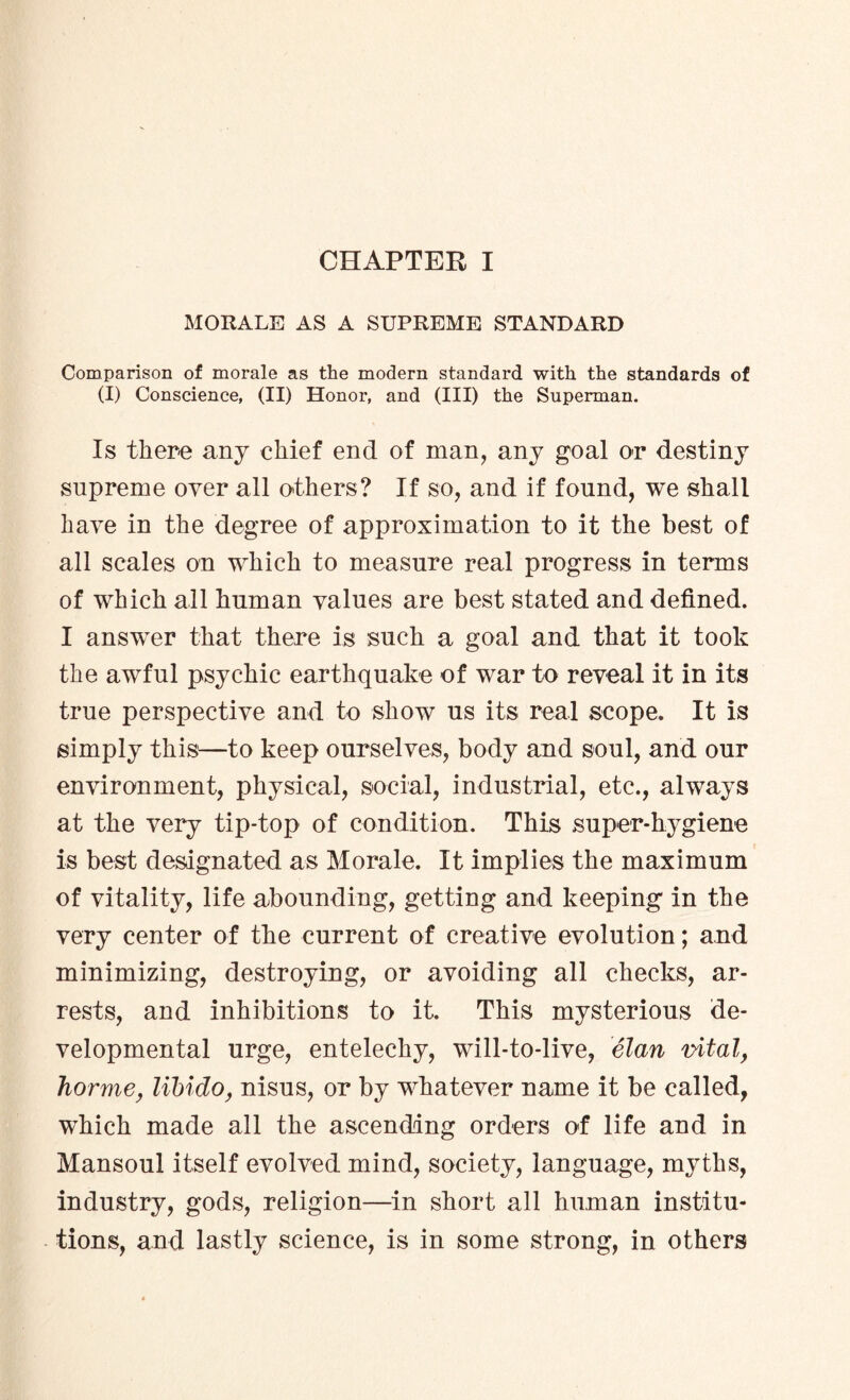 MORALE AS A SUPREME STANDARD Comparison of morale as the modern standard with the standards of (I) Conscience, (II) Honor, and (III) the Superman. Is there any chief end of man, any goal or destiny supreme over all others? If so, and if found, we shall have in the degree of approximation to it the best of all scales on which to measure real progress in terms of which all human values are best stated and defined. I answer that there is such a goal and that it took the awful psychic earthquake of war to reveal it in its true perspective and to show us its real scope. It is simply this—to keep ourselves, body and soul, and our environment, physical, social, industrial, etc., always at the very tip-top of condition. This super-hygiene is best designated as Morale. It implies the maximum of vitality, life abounding, getting and keeping in the very center of the current of creative evolution; and minimizing, destroying, or avoiding all checks, ar¬ rests, and inhibitions to it. This mysterious de¬ velopmental urge, entelechy, will-to-live, elan vital, horme, libido, nisus, or by whatever name it be called, which made all the ascending orders of life and in Mansoul itself evolved mind, society, language, myths, industry, gods, religion—in short all human institu¬ tions, and lastly science, is in some strong, in others