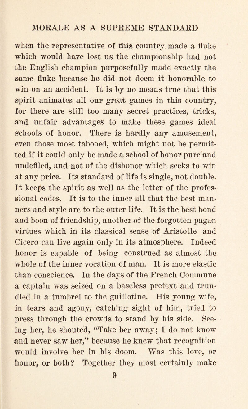 when the representative of this country made a fluke which wTould have lost us the championship had not the English champion purposefully made exactly the same fluke because he did not deem it honorable to win on an accident. It is by no means true that this spirit animates all our great games in this country, for there are still too many secret practices, tricks, and unfair advantages to make these games ideal schools of honor. There is hardly any amusement, even those most tabooed, which might not be permit¬ ted if it could only be made a school of honor pure and undefiled, and not of the dishonor which seeks to win at any price. Its standard of life is single, not double. It keeps the spirit as well as the letter of the profes¬ sional codes. It is to the inner all that the best man¬ ners and style are to the outer life. It is the best bond and boon of friendship, another of the forgotten pagan virtues which in its classical sense of Aristotle and Cicero can live again only in its atmosphere. Indeed honor is capable of being construed as almost the whole of the inner vocation of man. It is more elastic than conscience. In the days of the French Commune a captain was seized on a baseless pretext and trun¬ dled in a tumbrel to the guillotine. His young wife, in tears and agony, catching sight of him, tried to press through the crowds to stand by his side. See¬ ing her, he shouted, “Take her away; I do not know and never saw her,” because he knew that recognition would involve her in his doom. Was this love, or honor, or both? Together they most certainly make