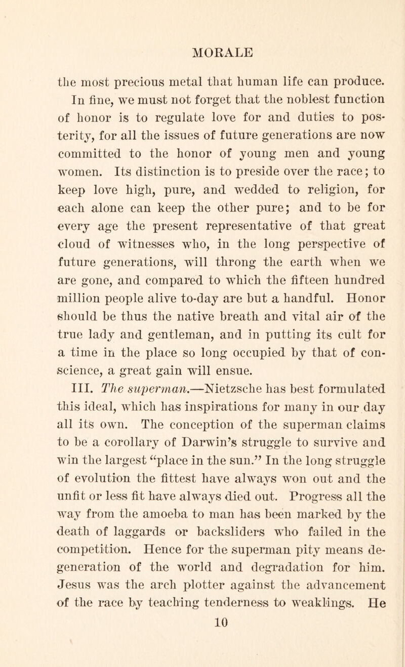 the most precious metal that human life can produce. In tine, we must not forget that the noblest function of honor is to regulate love for and duties to pos¬ terity, for all the issues of future generations are now committed to the honor of young men and young women. Its distinction is to preside over the race; to keep love high, pure, and wedded to religion, for each alone can keep the other pure; and to be for every age the present representative of that great cloud of witnesses who, in the long perspective of future generations, will throng the eartb when we are gone, and compared to which the fifteen hundred million people alive to-day are but a handful. Honor should be thus the native breath and vital air of the true lady and gentleman, and in putting its cult for a time in the place so long occupied by that of con¬ science, a great gain will ensue. III. The superman.—Nietzsche has best formulated this ideal, which has inspirations for many in our day all its own. The conception of the superman claims to be a corollary of Darwin’s struggle to survive and win the largest “place in the sun.” In the long struggle of evolution the fittest have always won out and the unfit or less fit have always died out. Progress all the way from the amoeba to man has been marked by the death of laggards or backsliders who failed in the competition. Hence for the superman pity means de¬ generation of the world and degradation for him. Jesus was the arch plotter against the advancement of the race by teaching tenderness to weaklings. He
