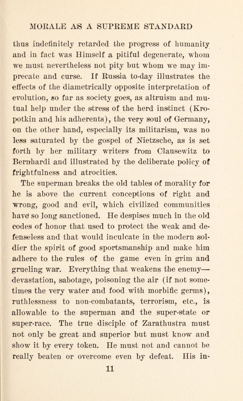 thus indefinitely retarded the progress of humanity and in fact was Himself a pitiful degenerate, whom we must nevertheless not pity but whom we may im¬ precate and curse. If Russia to-day illustrates the effects of the diametrically opposite interpretation of evolution, so far as society goes, as altruism and mu¬ tual help under the stress of the herd instinct (Kro¬ potkin and his adherents), the very soul of Germany, on the other hand, especially its militarism, was no less saturated by the gospel of Nietzsche, as is set forth by her military writers from Olausewitz to Bernhardi and illustrated by the deliberate policy of frightfulness and atrocities. The superman breaks the old tables of morality for he is above the current conceptions of right and wrong, good and evil, which civilized communities have! so long sanctioned. He despises much in the old eodes of honor that used to protect the weak and de¬ fenseless and that would inculcate in the modern sol¬ dier the spirit of good sportsmanship and make him adhere to the rules of the game even in grim and grueling war. Everything that weakens the enemy— devastation, sabotage, poisoning the air (if not some¬ times the very water and food with morbific germs), ruthlessness to non-combatants, terrorism, etc., is allowable to the superman and the super-state or super-race. The true disciple of Zarathustra must not only be great and superior but must know and show it by every token. He must not and cannot be really beaten or overcome even by defeat. His in-