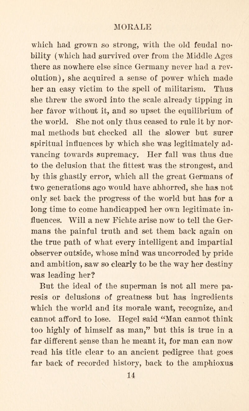 wliich had grown so strong, with the old feudal no¬ bility (which had survived over from the Middle Ages there as nowhere else since Germany never had a rev¬ olution), she acquired a sense of power which made her an easy victim to the spell of militarism. Thus she threw the sword into the scale already tipping in her favor without it, and so upset the equilibrium of the world. She not only thus ceased to rule it by nor¬ mal methods but checked all the slower but surer spiritual influences by which she was legitimately ad¬ vancing towards supremacy. Her fall was thus due to the delusion that the fittest was the strongest, and by this ghastly error, which all the great Germans of two generations ago would have abhorred, she has not only set back the progress of the world but has for a long time to come handicapped her own legitimate in¬ fluences. Will a new Fichte arise now to tell the Ger¬ mans the painful truth and set them back again on the true path of what every intelligent and impartial observer outside, whose mind was uncorroded by pride and ambition, saw so clearly to be the way her destiny was leading her? But the ideal of the superman is not all mere pa¬ resis or delusions of greatness but has ingredients which the world and its morale want, recognize, and cannot afford to lose. Hegel said “Man cannot think too highly of himself as man,” but this is true in a far different sense than he meant it, for man can now read his title clear to an ancient pedigree that goes far back of recorded history, back to the amphioxus