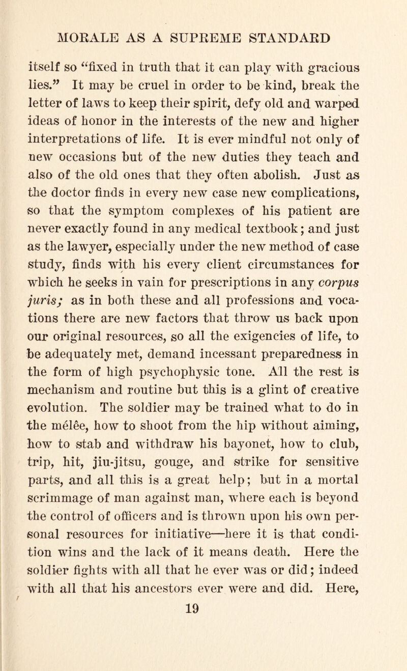 itself so “fixed in truth that it can play with gracious lies.” It may be cruel in order to be kind, break the letter of laws to keep their spirit, defy old and warped ideas of honor in the interests of the new and higher interpretations of life. It is ever mindful not only of new occasions but of the new duties they teach and also of the old ones that they often abolish. Just as the doctor finds in every new case new complications, so that the symptom complexes of his patient are never exactly found in any medical textbook; and just as the lawyer, especially under the new method of case study, finds with his every client circumstances for which he seeks in vain for prescriptions in any corpus juris; as in both these and all professions and voca¬ tions there are new factors that throw us back upon our original resources, so all the exigencies of life, to be adequately met, demand incessant preparedness in the form of high psychophysic tone. All the rest is mechanism and routine but this is a glint of creative evolution. The soldier may be trained what to do in the melee, how to shoot from the hip without aiming, how to stab and withdraw his bayonet, how to club, trip, hit, jiu-jitsu, gouge, and strike for sensitive parts, and all this is a great help; but in a mortal scrimmage of man against man, where each is beyond the control of officers and is thrown upon his own per¬ sonal resources for initiative—here it is that condi¬ tion wins and the lack of it means death. Here the soldier fights with all that he ever was or did; indeed with all that his ancestors ever were and did. Here,