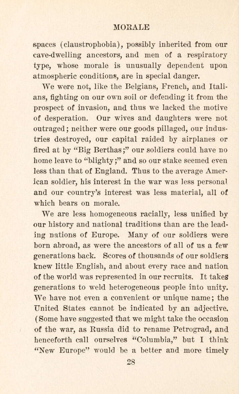 spaces (claustrophobia), possibly inherited from our cave-dwelling ancestors, and men of a respiratory type, whose morale is unusually dependent upon atmospheric conditions, are in special danger. We were not, like the Belgians, French, and Itali¬ ans, fighting on our own soil or defending it from the prospect of invasion, and thus we lacked the motive of desperation. Our wives and daughters were not outraged; neither were our goods pillaged, our indus¬ tries destroyed, our capital raided by airplanes or fired at by “Big Berthasour soldiers could have no home leave to “hlightyand so our stake seemed even less than that of England. Thus to the average Amer¬ ican soldier, his interest in the wnr was less personal and our country^ interest was less material, all of which bears on morale. We are less homogeneous racially, less unified by our history and national traditions than are the lead¬ ing nations of Europe. Many of our soldiers were born abroad, as were the ancestors of all of us a few generations back. Scores of thousands of our soldiers knew little English, and about every race and nation of the world was represented in our recruits. It takes generations to weld heterogeneous people into unity. We have not even a convenient or unique name; the United States cannot be indicated by an adjective. (Some have suggested that we might take the occasion of the war, as Russia did to rename Petrograd, and henceforth call ourselves “Columbia,” but I think “New Europe” would be a better and more timely