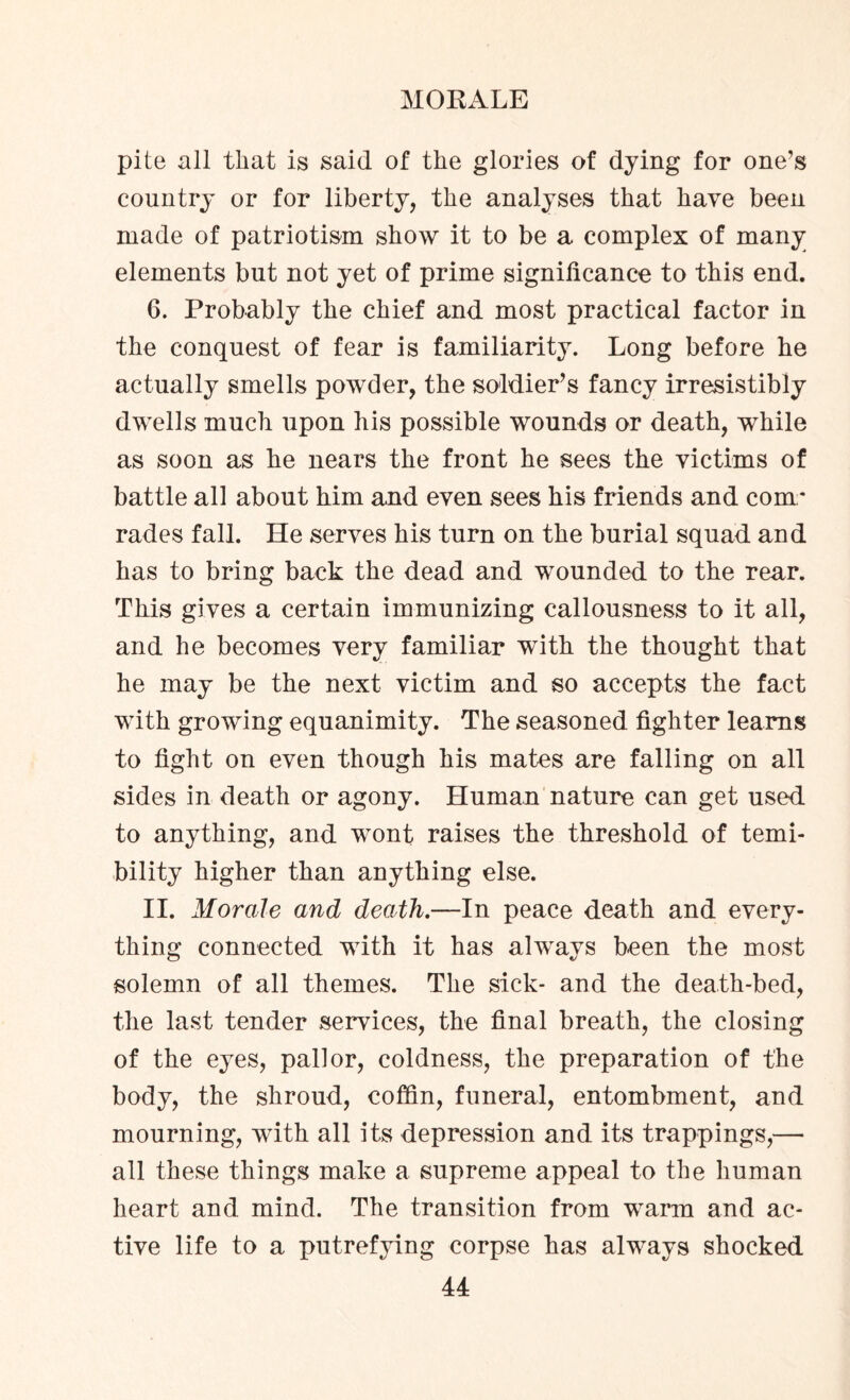 pite all that is said of the glories of dying for one’s country or for liberty, the analyses that have been made of patriotism show it to be a complex of many elements but not yet of prime significance to this end. 6. Probably the chief and most practical factor in the conquest of fear is familiarity. Long before he actually smells powder, the soldier’s fancy irresistibly dwells much upon his possible wounds or death, while as soon as he nears the front he sees the victims of battle all about him and even sees his friends and com¬ rades fall. He serves his turn on the burial squad and has to bring back the dead and wounded to the rear. This gives a certain immunizing callousness to it all, and he becomes very familiar with the thought that he may be the next victim and so accepts the fact with growing equanimity. The seasoned fighter learns to fight on even though his mates are falling on all sides in death or agony. Human nature can get used to anything, and wont raises the threshold of temi- bility higher than anything else. II. Morale and death.—In peace death and every¬ thing connected with it has always been the most solemn of all themes. The sick- and the death-bed, the last tender services, the final breath, the closing of the eyes, pallor, coldness, the preparation of the body, the shroud, coffin, funeral, entombment, and mourning, with all its depression and its trappings,— all these things make a supreme appeal to the human heart and mind. The transition from warm and ac¬ tive life to a putrefying corpse has always shocked