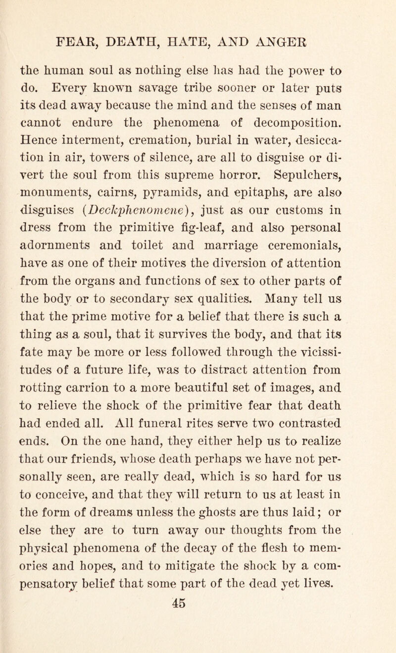 the human soul as nothing else has had the power to do. Every known savage tribe sooner or later puts its dead away because the mind and the senses of man cannot endure the phenomena of decomposition. Hence interment, cremation, burial in water, desicca¬ tion in air, towers of silence, are all to disguise or di¬ vert the soul from this supreme horror. Sepulchers, monuments, cairns, pyramids, and epitaphs, are also disguises (Deckphenomene), just as our customs in dress from the primitive fig-leaf, and also personal adornments and toilet and marriage ceremonials, have as one of their motives the diversion of attention from the organs and functions of sex to other parts of the body or to secondary sex qualities. Many tell us that the prime motive for a belief that there is such a thing as a soul, that it survives the body, and that its fate may be more or less followed through the vicissi¬ tudes of a future life, was to distract attention from rotting carrion to a more beautiful set of images, and to relieve the shock of the primitive fear that death had ended all. All funeral rites serve two contrasted ends. On the one hand, they either help us to realize that our friends, whose death perhaps we have not per¬ sonally seen, are really dead, which is so hard for us to conceive, and that they will return to us at least in the form of dreams unless the ghosts are thus laid; or else they are to turn away our thoughts from the physical phenomena of the decay of the flesh to mem¬ ories and hopes, and to mitigate the shock by a com¬ pensatory belief that some part of the dead yet lives.