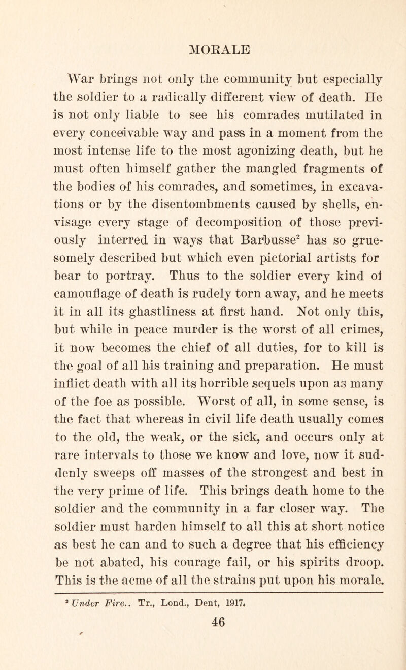 War brings not only the community but especially the soldier to a radically different view of death. He is not only liable to see his comrades mutilated in every conceivable way and pass in a moment from the most intense life to the most agonizing death, but he must often himself gather the mangled fragments of the bodies of his comrades, and sometimes, in excava¬ tions or by the disentombments caused by shells, en¬ visage every stage of decomposition of those previ¬ ously interred in ways that Barbusse2 has so grue- somely described but which even pictorial artists for bear to portray. Thus to the soldier every kind ol camouflage of death is rudely torn away, and he meets it in all its ghastliness at first hand. Not only this, but while in peace murder is the worst of all crimes, it now becomes the chief of all duties, for to kill is the goal of all his training and preparation. He must inflict death with all its horrible sequels upon as many of the foe as possible. Worst of all, in some sense, is the fact that whereas in civil life death usually comes to the old, the weak, or the sick, and occurs only at rare intervals to those we know and love, now it sud¬ denly sweeps off masses of the strongest and best in the very prime of life. This brings death home to the soldier and the community in a far closer way. The soldier must harden himself to all this at short notice as best he can and to such a degree that his efficiency be not abated, his courage fail, or his spirits droop. This is the acme of all the strains put upon his morale. Under Fire.. Tr., Lond., Dent, 1917* a