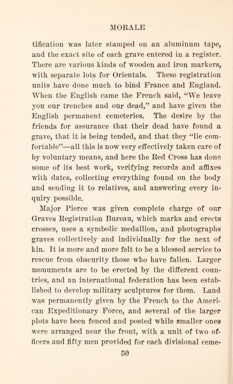 tification was later stamped on an aluminum tape, and the exact site of each grave entered in a register. There are various kinds of wooden and iron markers, with separate lots for Orientals. These registration units have done much to bind France and England. When the English came the French said, “We leave you our trenches and our dead,” and have given the English permanent cemeteries. The desire by the friends for assurance that their dead have found a grave, that it is being tended, and that they “lie com¬ fortable”—all this is now very effectively taken care of by voluntary means, and here the Red Cross has done some of its best work, verifying records and affixes with dates, collecting everything found on the body and sending it to relatives, and answering every in¬ quiry possible. Major Pierce was given complete charge of our Graves Registration Bureau, which marks and erects crosses, uses a symbolic medallion, and photographs graves collectively and individually for the next of kin. It is more and more felt to be a blessed service to rescue from obscurity those who have fallen. Larger monuments are to be erected by the different coun¬ tries, and an international federation has been estab¬ lished to develop military sculptures for them. Land was permanently given by the French to the Ameri¬ can Expeditionary Force, and several of the larger plots have been fenced and posted while smaller ones were arranged near the front, w7ith a unit of two of¬ ficers and fifty men provided for each divisional ceme-