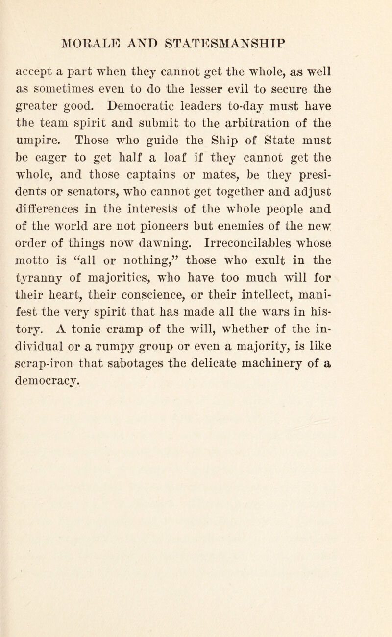 accept a part when they cannot get the whole, as well as sometimes even to do the lesser evil to secure the greater good. Democratic leaders to-day must have the team spirit and submit to the arbitration of the umpire. Those who guide the Ship of State must be eager to get half a loaf if they cannot get the whole, and those captains or mates, be they presi¬ dents or senators, who cannot get together and adjust differences in the interests of the whole people and of the world are not pioneers but enemies of the new order of things now dawning. Irreconcilables whose motto is “all or nothing,” those who exult in the tyranny of majorities, who have too much will for their heart, their conscience, or their intellect, mani¬ fest the very spirit that has made all the wars in his¬ tory. A tonic cramp of the will, whether of the in¬ dividual or a rumpy group or even a majority, is like scrap-iron that sabotages the delicate machinery of a democracy.