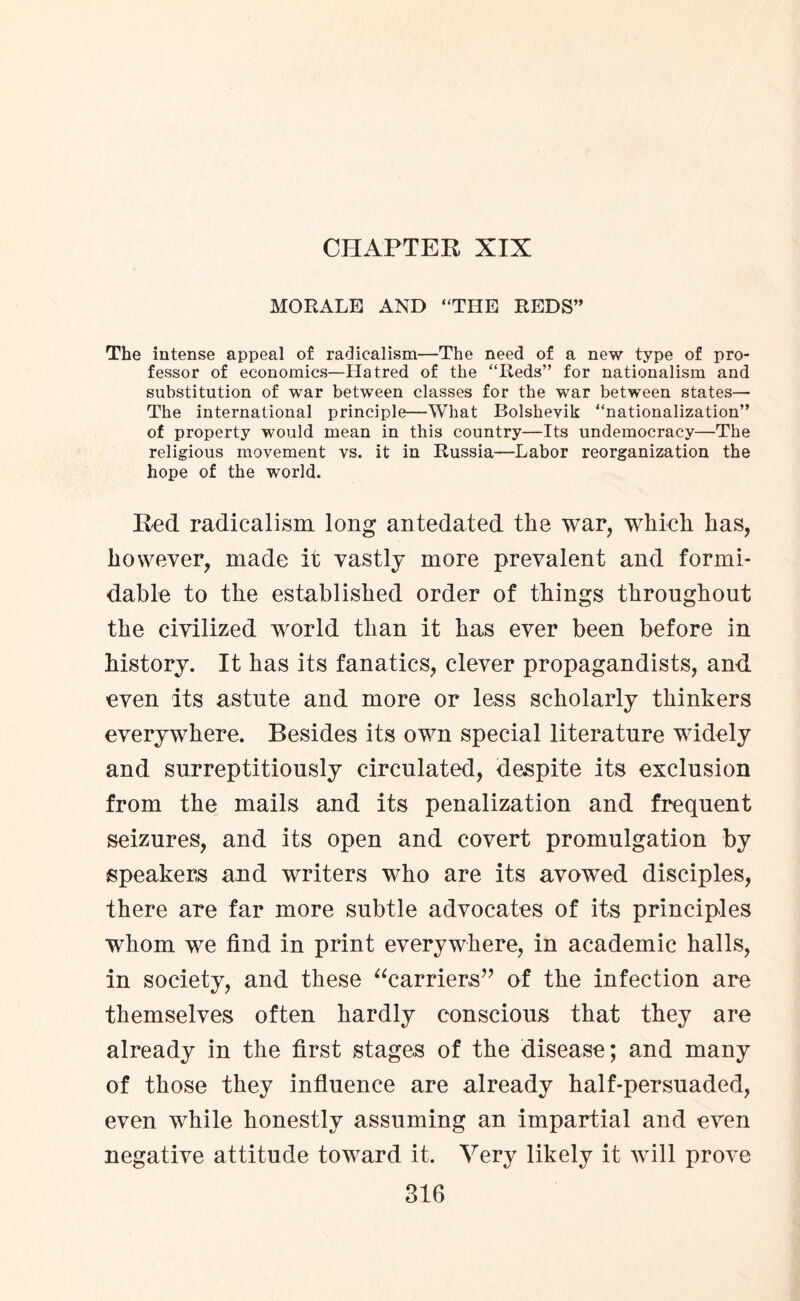 CHAPTER XIX MORALE AND “THE REDS” The intense appeal of radicalism—The need of a new type of pro¬ fessor of economics—Hatred of the “Reds” for nationalism and substitution of war between classes for the war between states— The international principle—What Bolshevik “nationalization” of property would mean in this country—Its undemocracy—The religious movement vs. it in Russia—Labor reorganization the hope of the world. Red radicalism long antedated the war, which has, however, made it vastly more prevalent and formi¬ dable to the established order of things throughout the civilized world than it has ever been before in history. It has its fanatics, clever propagandists, and even its astute and more or less scholarly thinkers everywhere. Besides its own special literature widely and surreptitiously circulated, despite its exclusion from the mails and its penalization and frequent seizures, and its open and covert promulgation by speakers and writers who are its avowed disciples, there are far more subtle advocates of its principles whom we find in print everywhere, in academic halls, in society, and these “carriers” of the infection are themselves often hardly conscious that they are already in the first stages of the disease; and many of those they influence are already half-persuaded, even while honestly assuming an impartial and even negative attitude toward it. Very likely it will prove