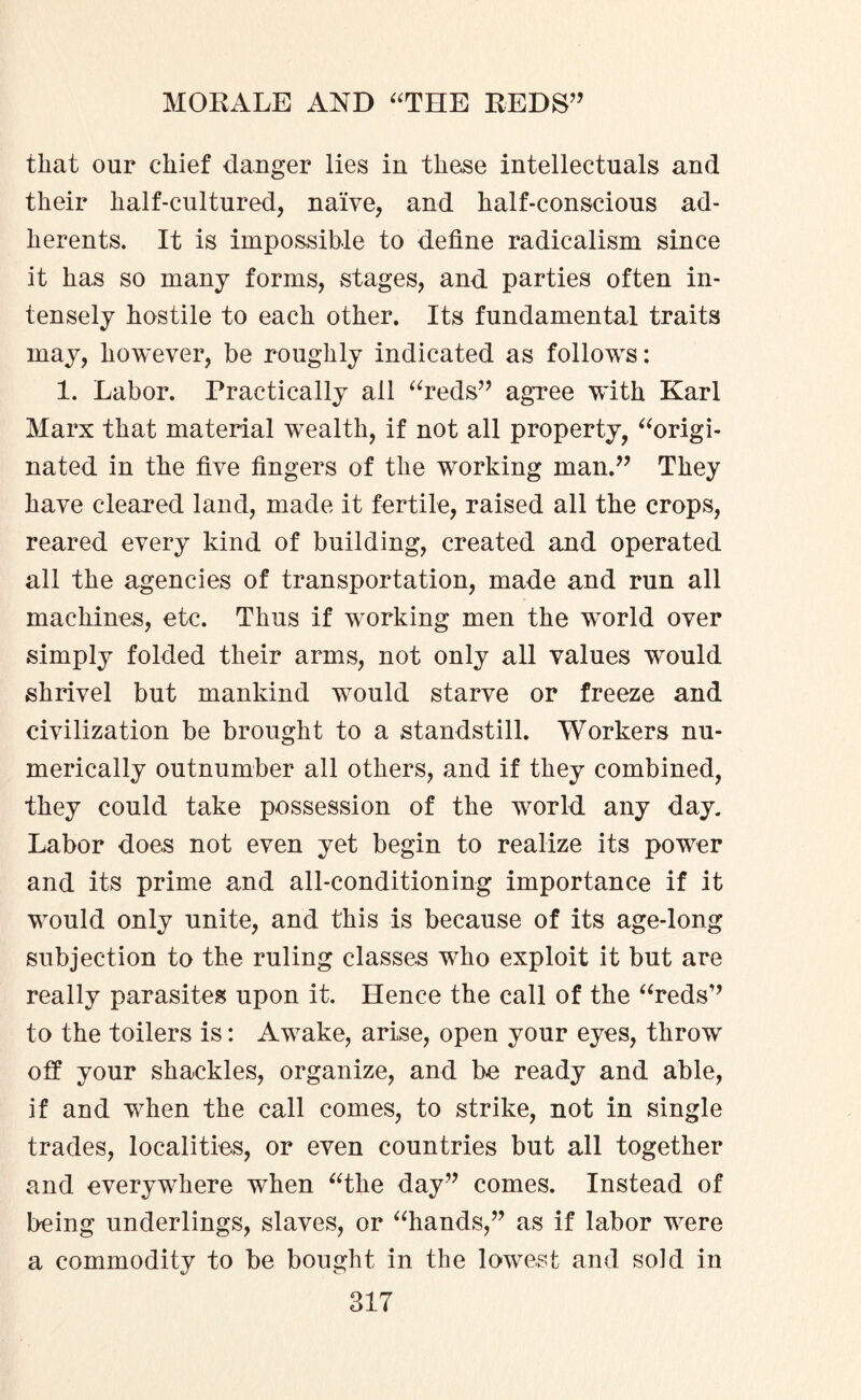 that our chief danger lies in these intellectuals and their half-cultured, naive, and half-conscious ad¬ herents. It is impossible to define radicalism since it has so many forms, stages, and parties often in¬ tensely hostile to each other. Its fundamental traits may, however, be roughly indicated as follows: 1. Labor. Practically all “reds” agree with Karl Marx that material wrealth, if not all property, “origi¬ nated in the five fingers of the working man.” They have cleared land, made it fertile, raised all the crops, reared every kind of building, created and operated all the agencies of transportation, made and run all machines, etc. Thus if wmrking men the wTorld over simply folded their arms, not only all values wTould shrivel but mankind would starve or freeze and civilization be brought to a standstill. Workers nu¬ merically outnumber all others, and if they combined, they could take possession of the w7orld any day. Labor does not even yet begin to realize its pow7er and its prime and all-conditioning importance if it w7ould only unite, and this is because of its age-long subjection to the ruling classes who exploit it but are really parasites upon it. Hence the call of the “reds” to the toilers is: Aw7ake, arise, open your eyes, throw off your shackles, organize, and be ready and able, if and wfiien the call comes, to strike, not in single trades, localities, or even countries but all together and everywhere when “the day” comes. Instead of being underlings, slaves, or “hands,” as if labor w7ere a commodity to be bought in the lowest and sold in