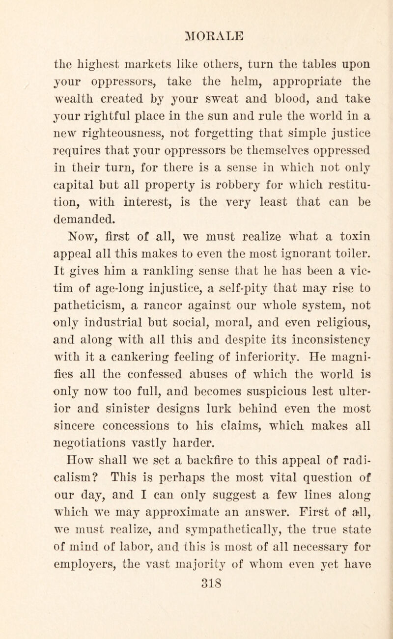 the highest markets like others, turn the tables upon jour oppressors, take the helm, appropriate the wealth created by your sweat and blood, and take jour rightful place in the sun and rule the world in a new righteousness, not forgetting that simple justice requires that jour oppressors be themselves oppressed in their turn, for there is a sense in which not only capital but all property is robbery for which restitu¬ tion, with interest, is the very least that can be demanded. Now, first of all, we must realize what a toxin appeal all this makes to even the most ignorant toiler. It gives him a rankling sense that he has been a vic¬ tim of age-long injustice, a .self-pity that may rise to patheticism, a rancor against our whole system, not only industrial but social, moral, and even religious, and along with all this and despite its inconsistency with it a cankering feeling of inferiority. He magni¬ fies all the confessed abuses of which the world is only now too full, and becomes suspicious lest ulter¬ ior and sinister designs lurk behind even the most sincere concessions to his claims, which makes all negotiations vastly harder. How shall we set a backfire to this appeal of radi¬ calism? This is perhaps the most vital question of our day, and I can only suggest a few lines along which we may approximate an answer. First of all, we must realize, and sympathetically, the true state of mind of labor, and this is most of all necessary for employers, the vast majority of whom even yet have