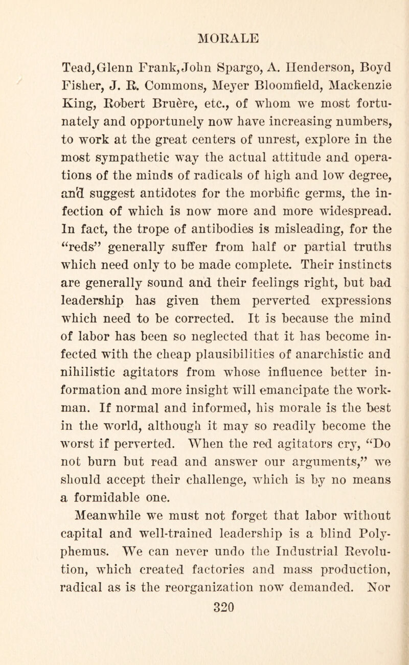 Tead,Glenn Frank, John Spargo, iV. Henderson, Boyd Fisher, J. R. Commons, Meyer Bloomfield, Mackenzie King, Robert Bruere, etc., of whom we most fortu¬ nately and opportunely now have increasing numbers, to work at the great centers of unrest, explore in the most sympathetic way the actual attitude and opera¬ tions of the minds of radicals of high and low degree, anrd suggest antidotes for the morbific germs, the in¬ fection of which is now more and more widespread. In fact, the trope of antibodies is misleading, for the “reds” generally suffer from half or partial truths which need only to be made complete. Their instincts are generally sound and their feelings right, but bad leadership has given them perverted expressions which need to be corrected. It is because the mind of labor has been so neglected that it has become in¬ fected wfith the cheap plausibilities of anarchistic and nihilistic agitators from whose influence better in¬ formation and more insight will emancipate the work¬ man. If normal and informed, his morale is the best in the world, although it may so readily become the worst if perverted. When the red agitators cry, “Do not burn but read and answer our arguments,” we should accept their challenge, which is by no means a formidable one. Meanwhile we must not forget that labor without capital and well-trained leadership is a blind Poly¬ phemus. We can never undo the Industrial Revolu¬ tion, which created factories and mass production, radical as is the reorganization now demanded. Nor