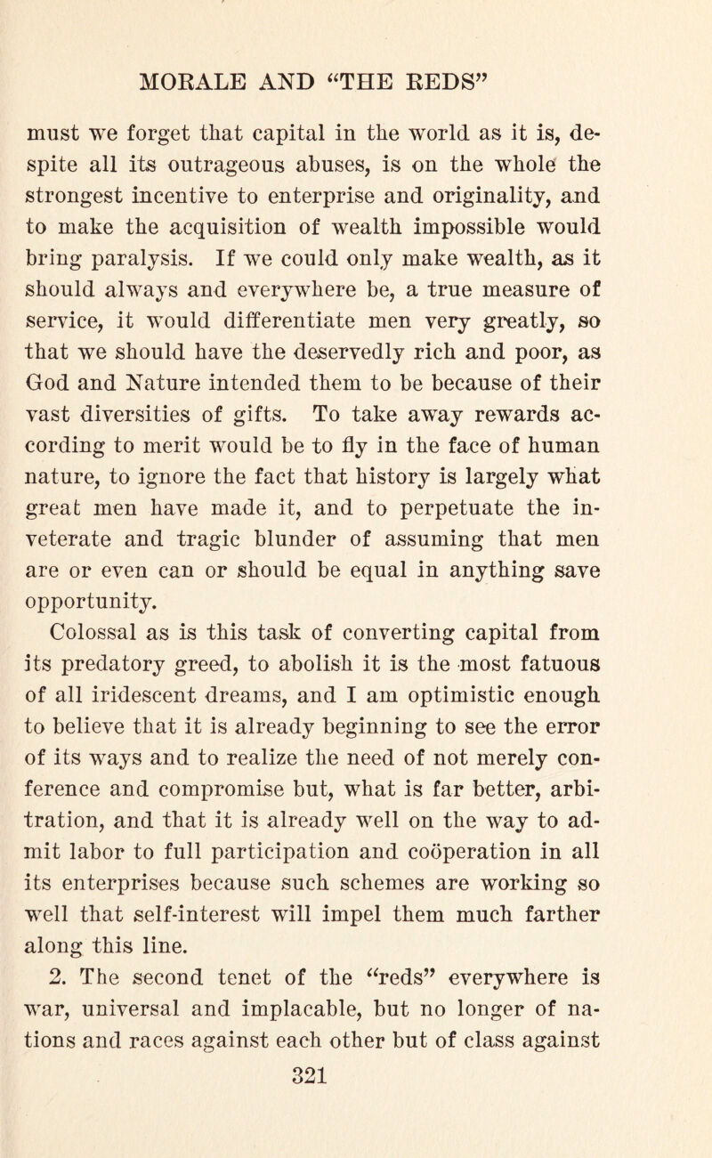 must we forget that capital in the wrorld as it is, de¬ spite all its outrageous abuses, is on the whole the strongest incentive to enterprise and originality, and to make the acquisition of wealth impossible would bring paralysis. If we could only make wealth, as it should always and everywhere be, a true measure of service, it would differentiate men very greatly, so that we should have the deservedly rich and poor, as God and Nature intended them to be because of their vast diversities of gifts. To take away rewards ac¬ cording to merit would be to fly in the face of human nature, to ignore the fact that history is largely what great men have made it, and to perpetuate the in¬ veterate and tragic blunder of assuming that men are or even can or should be equal in anything save opportunity. Colossal as is this task of converting capital from its predatory greed, to abolish it is the most fatuous of all iridescent dreams, and I am optimistic enough to believe that it is already beginning to see the error of its ways and to realize the need of not merely con¬ ference and compromise but, what is far better, arbi¬ tration, and that it is already well on the way to ad¬ mit labor to full participation and cooperation in all its enterprises because such schemes are working so well that self-interest will impel them much farther along this line. 2. The second tenet of the “reds” everywhere is war, universal and implacable, but no longer of na¬ tions and races against each other but of class against