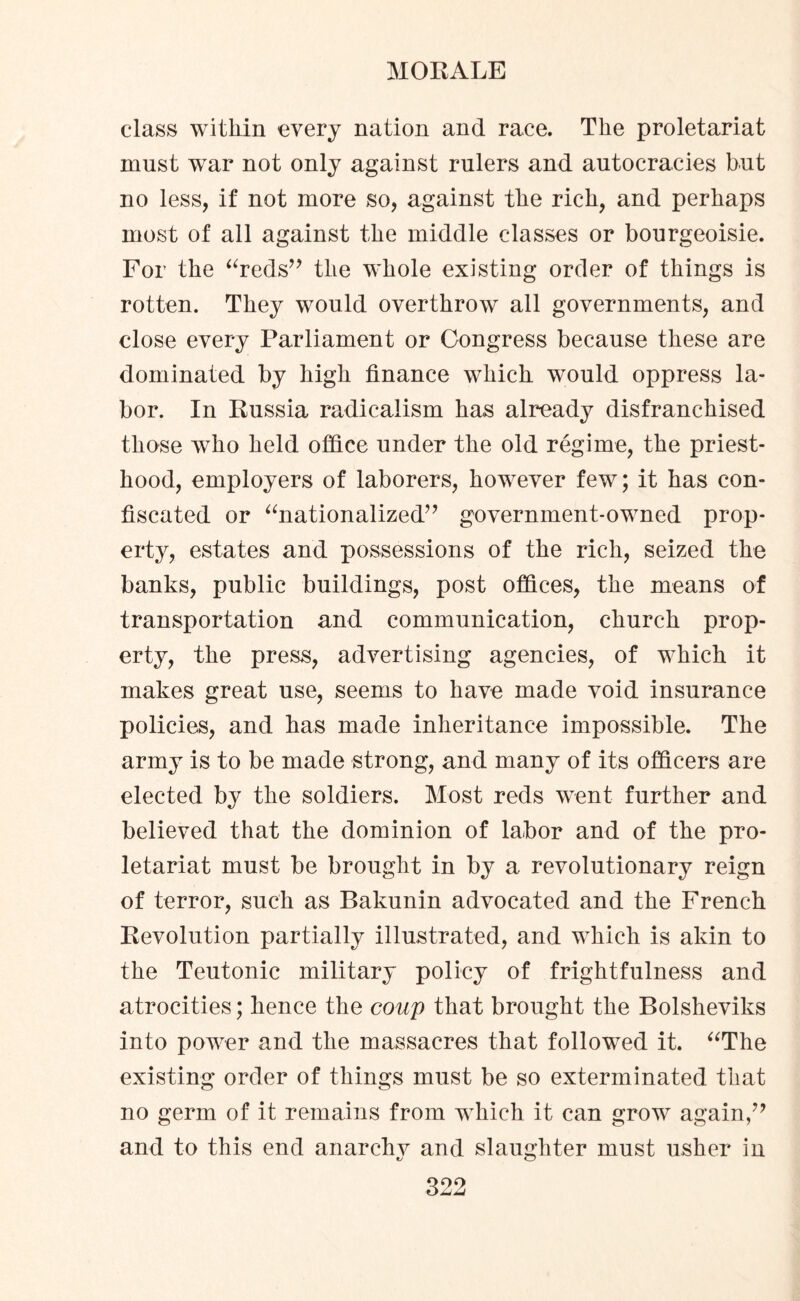 class within every nation and race. The proletariat must war not only against rulers and autocracies but no less, if not more so, against tlie rich, and perhaps most of all against the middle classes or bourgeoisie. For the “reds” the whole existing order of things is rotten. They would overthrow all governments, and close every Parliament or Congress because these are dominated by bigh finance which would oppress la¬ bor. In Russia radicalism has already disfranchised those who held office under the old regime, the priest¬ hood, employers of laborers, however few; it has con¬ fiscated or “nationalized” government-owned prop¬ erty, estates and possessions of the rich, seized the banks, public buildings, post offices, the means of transportation and communication, church prop¬ erty, the press, advertising agencies, of which it makes great use, seems to have made void insurance policies, and has made inheritance impossible. The army is to be made strong, and many of its officers are elected by the soldiers. Most reds went further and believed that the dominion of labor and of the pro¬ letariat must be brought in by a revolutionary reign of terror, such as Bakunin advocated and the French Revolution partially illustrated, and which is akin to the Teutonic military policy of frightfulness and atrocities; hence the coup that brought the Bolsheviks into power and the massacres that followed it. “The existing order of things must be so exterminated that no germ of it remains from which it can grow again,” and to this end anarchv and slaughter must usher in