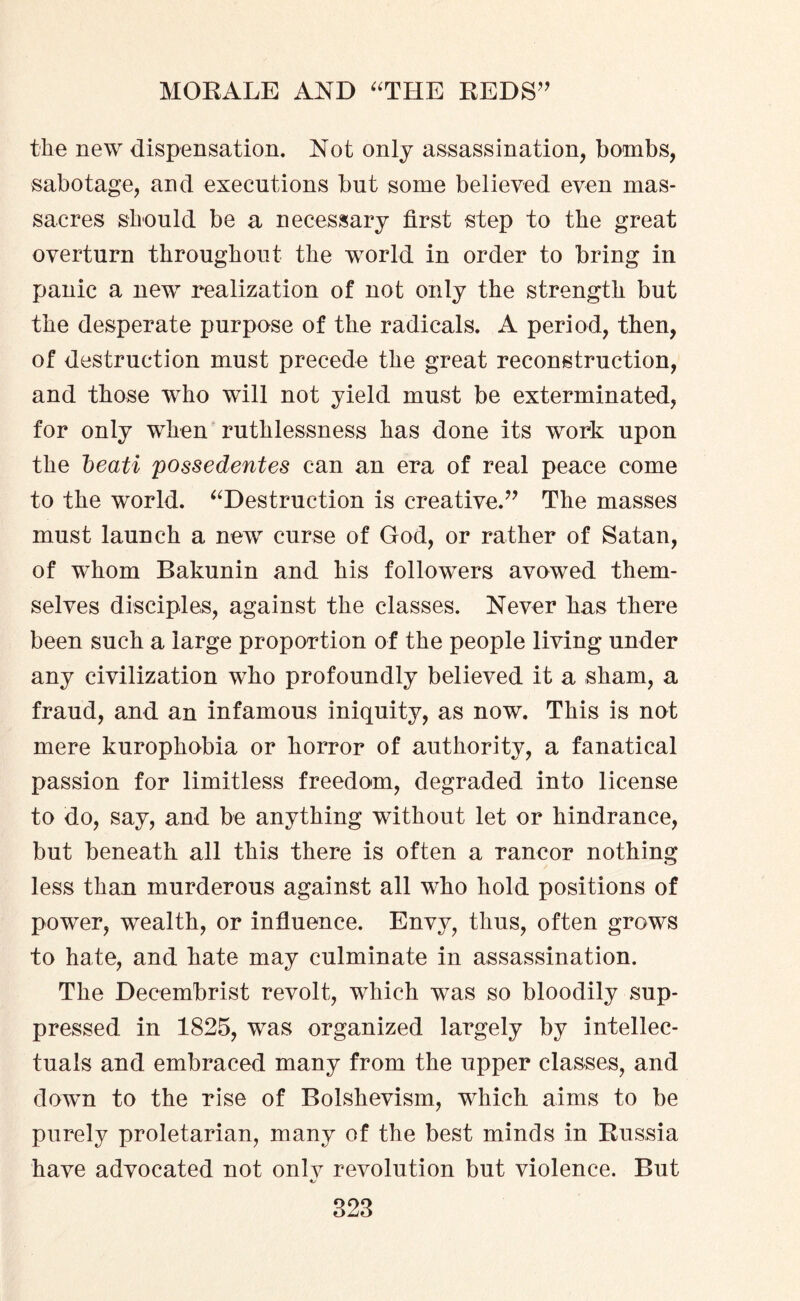 the new dispensation. Not only assassination, bombs, sabotage, and executions but some believed even mas¬ sacres should be a necessary first step to the great overturn throughout the world in order to bring in panic a new realization of not only the strength but the desperate purpose of the radicals. A period, then, of destruction must precede the great reconstruction, and those who will not yield must be exterminated, for only when ruthlessness has done its work upon the beati possedentes can an era of real peace come to the world. “Destruction is creative.” The masses must launch a new curse of God, or rather of Satan, of whom Bakunin and his followers avowed them¬ selves disciples, against the classes. Never has there been such a large proportion of the people living under any civilization who profoundly believed it a sham, a fraud, and an infamous iniquity, as now. This is not mere kurophobia or horror of authority, a fanatical passion for limitless freedom, degraded into license to do, say, and be anything without let or hindrance, but beneath all this there is often a rancor nothing less than murderous against all who hold positions of power, wealth, or influence. Envy, thus, often grows to hate, and hate may culminate in assassination. The Decembrist revolt, which was so bloodily sup¬ pressed in 1825, was organized largely by intellec¬ tuals and embraced many from the upper classes, and down to the rise of Bolshevism, which aims to be purely proletarian, many of the best minds in Russia have advocated not onlv revolution but violence. But