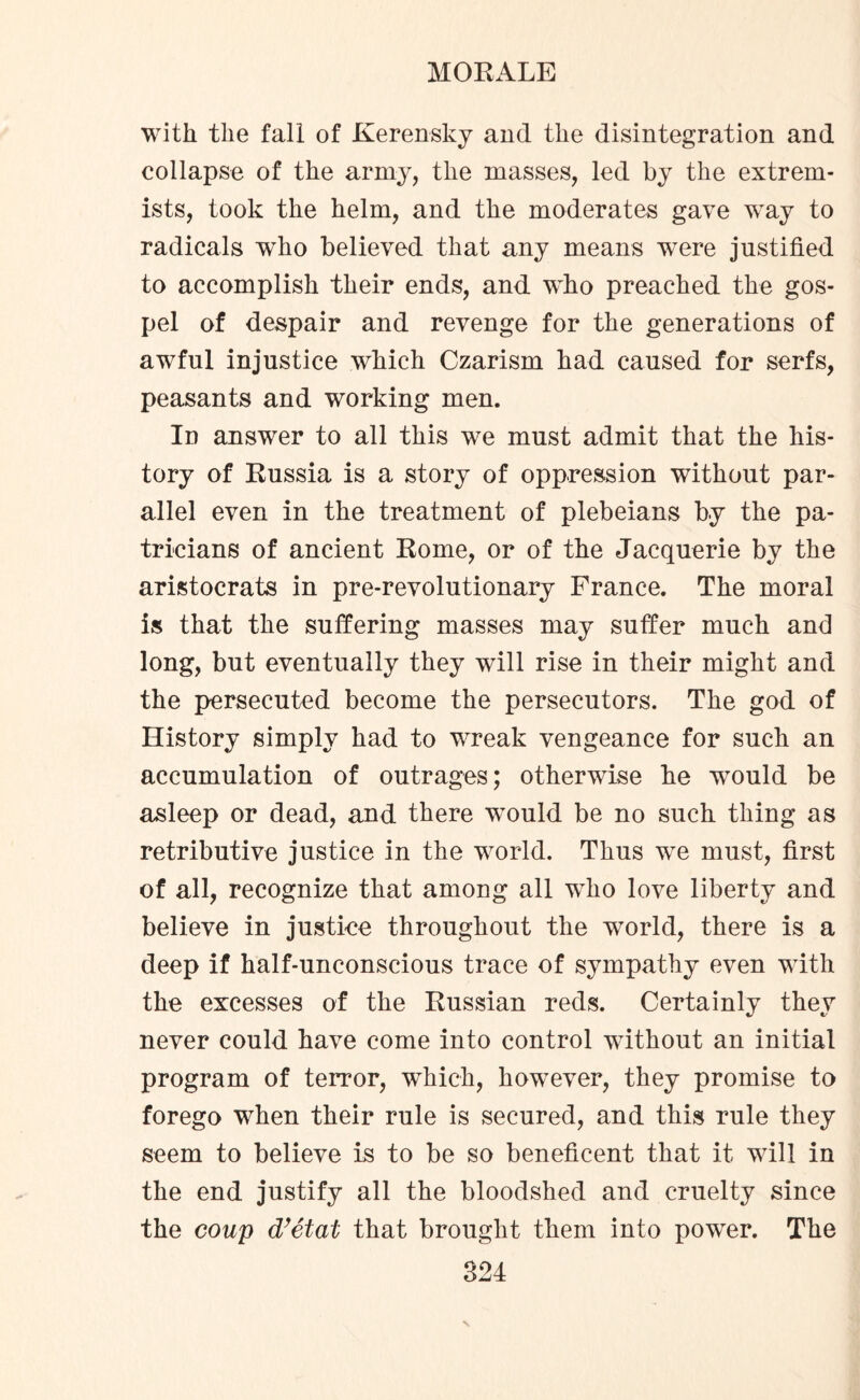 with the fall of Kerensky and the disintegration and collapse of the army, the masses, led by the extrem¬ ists, took the helm, and the moderates gave way to radicals who believed that any means were justified to accomplish their ends, and who preached the gos¬ pel of despair and revenge for the generations of awful injustice which Czarism had caused for serfs, peasants and working men. In answer to all this we must admit that the his¬ tory of Russia is a story of oppression without par¬ allel even in the treatment of plebeians by the pa¬ tricians of ancient Rome, or of the Jacquerie by the aristocrats in pre-revolutionary France. The moral is that the suffering masses may suffer much and long, but eventually they will rise in their might and the persecuted become the persecutors. The god of History simply had to wreak vengeance for such an accumulation of outrages; otherwise he would be asleep or dead, and there would be no such thing as retributive justice in the world. Thus we must, first of all, recognize that among all who love liberty and believe in justice throughout the world, there is a deep if half-unconscious trace of sympathy even with the excesses of the Russian reds. Certainly they never could have come into control without an initial program of terror, which, however, they promise to forego when their rule is secured, and this rule they seem to believe is to be so beneficent that it will in the end justify all the bloodshed and cruelty since the coup d’etat that brought them into power. The