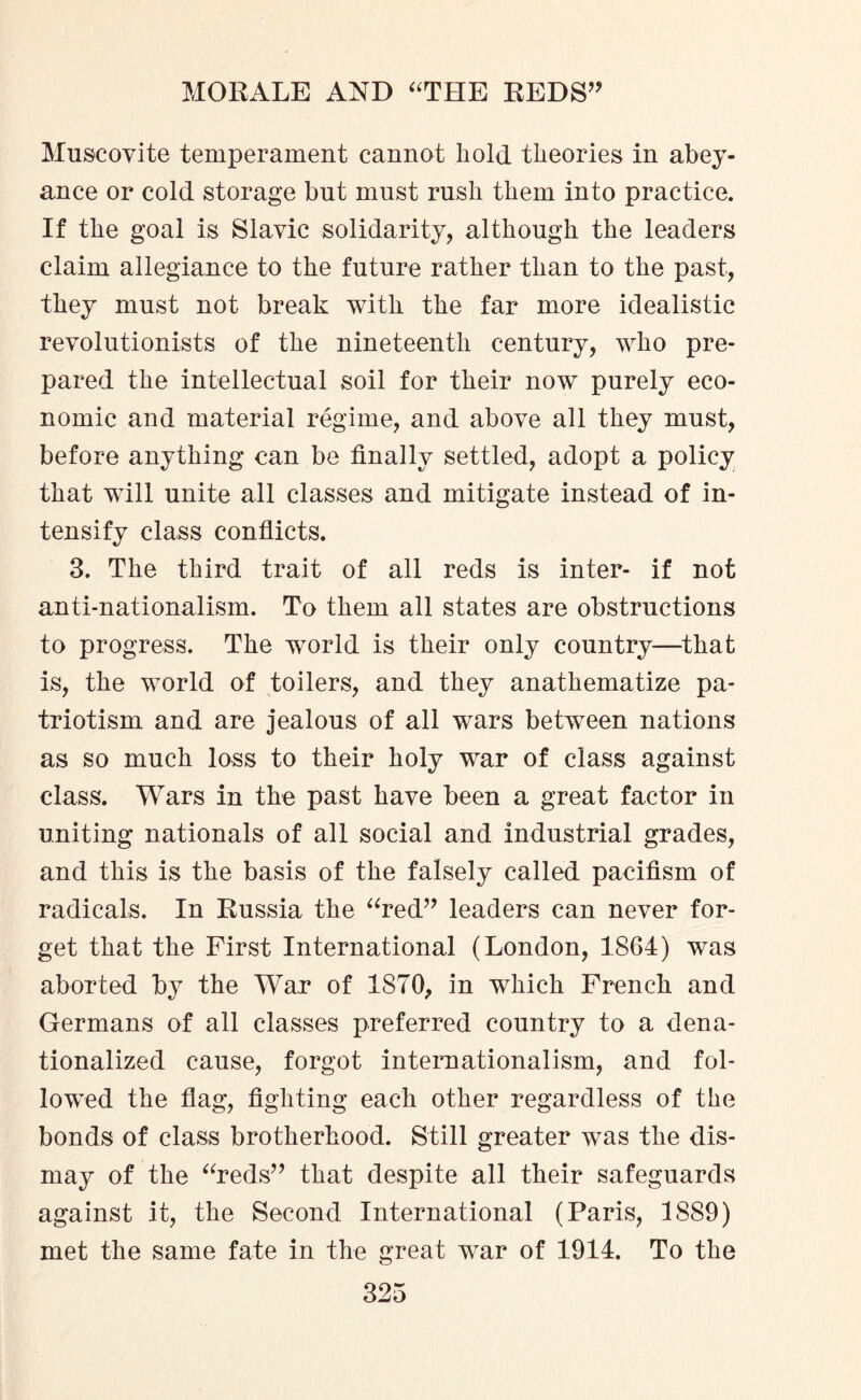 Muscovite temperament cannot hold theories in abey¬ ance or cold storage but must rush them into practice. If the goal is Slavic solidarity, although the leaders claim allegiance to the future rather than to the past, they must not break with the far more idealistic revolutionists of the nineteenth century, who pre¬ pared the intellectual soil for their now purely eco¬ nomic and material regime, and above all they must, before anything can be finally settled, adopt a policy that will unite all classes and mitigate instead of in¬ tensify class conflicts. 3. The third trait of all reds is inter- if not anti-nationalism. To them all states are obstructions to progress. The world is their only country—that is, the world of toilers, and they anathematize pa¬ triotism and are jealous of all wars between nations as so much loss to their holy war of class against class. Wars in the past have been a great factor in uniting nationals of all social and industrial grades, and this is the basis of the falsely called pacifism of radicals. In Russia the “red” leaders can never for¬ get that the First International (London, 1864) was aborted by the War of 1870, in which French and Germans of all classes preferred country to a dena¬ tionalized cause, forgot internationalism, and fol¬ lowed the flag, fighting each other regardless of the bonds of class brotherhood. Still greater was the dis¬ may of the “reds” that despite all their safeguards against it, the Second International (Paris, 1889) met the same fate in the great war of 1914. To the