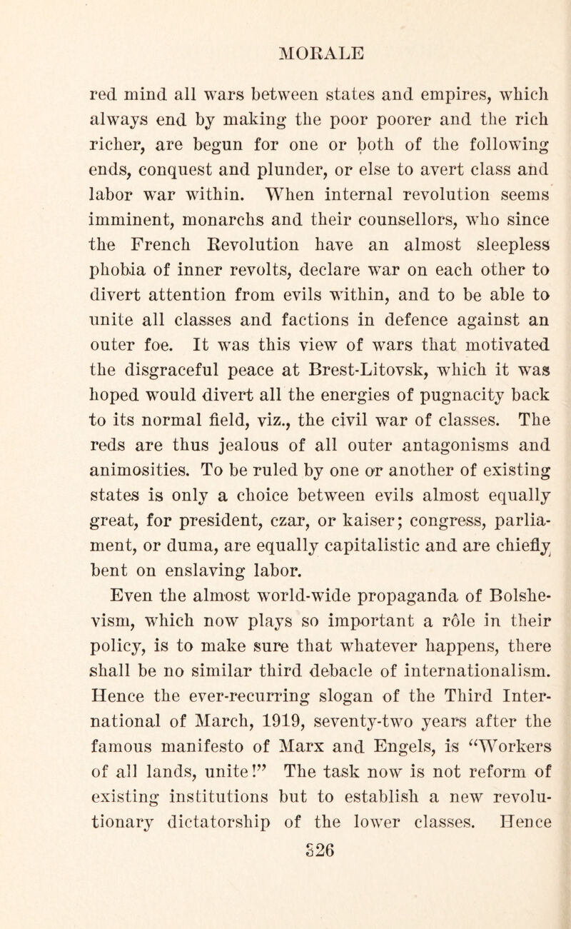 red mind all wars between states and empires, which always end by making the poor poorer and the rich richer, are begun for one or both of the following ends, conquest and plunder, or else to avert class and labor war within. When internal revolution seems imminent, monarchs and their counsellors, who since the French Revolution have an almost sleepless phobia of inner revolts, declare war on each other to divert attention from evils within, and to be able to unite all classes and factions in defence against an outer foe. It was this view of wars that motivated the disgraceful peace at Brest-Litovsk, which it was hoped would divert all the energies of pugnacity back to its normal field, viz., the civil war of classes. The reds are thus jealous of all outer antagonisms and animosities. To be ruled by one or another of existing states is only a choice between evils almost equally great, for president, czar, or kaiser; congress, parlia¬ ment, or duma, are equally capitalistic and are chiefly bent on enslaving labor. Even the almost world-wide propaganda of Bolshe¬ vism, which now plays so important a role in their policy, is to make sure that whatever happens, there shall be no similar third debacle of internationalism. Hence the ever-recurring slogan of the Third Inter¬ national of March, 1919, seventy-two years after the famous manifesto of Marx and Engels, is “Workers of all lands, unite!” The task now is not reform of existing institutions but to establish a new revolu¬ tionary dictatorship of the lower classes. Hence S26