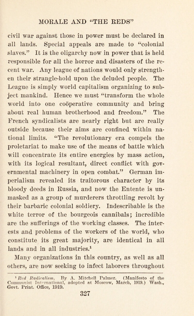 civil war against those in power must be declared in all lands. Special appeals are made to “colonial slaves.” It is the oligarchy now in power that is held responsible for all the horror and disasters of the re¬ cent war. Any league of nations would only strength¬ en their strangle-hold upon the deluded people. The League is simply world capitalism organizing to sub¬ ject mankind. Hence we must “transform the whole world into one cooperative community and bring about real human brotherhood and freedom.” The French syndicalists are nearly right but are really outside because their aims are confined within na¬ tional limits. “The revolutionary era compels the proletariat to make use of the means of battle which will concentrate its entire energies by mass action, with its logical resultant, direct conflict with gov¬ ernmental machinery in open combat.” German im¬ perialism revealed its traitorous character by its bloody deeds in Russia, and now the Entente is un¬ masked as a group of murderers throttling revolt by their barbaric colonial soldiery. Indescribable is the white terror of the bourgeois cannibals; incredible are the sufferings of the working classes. The inter¬ ests and problems of the workers of the world, who constitute its great majority, are identical in all lands and in all industries.1 Many organizations in this country, as well as all others, are now seeking to infect laborers throughout 1 Red Radicalism. By A. Mitchell Palmer. (Manifesto of the Communist International, adopted at Moscow, March, 1919.) Wash., Govt. Print. Office, 1919.