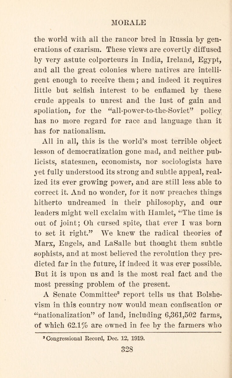 the world with all the rancor bred in Russia by gen¬ erations of czarism. These views are covertly diffused by very astute colporteurs in India, Ireland, Egypt, and all the great colonies where natives are intelli¬ gent enough to receive them; and indeed it requires little but selfish interest to be enflamed by these crude appeals to unrest and the lust of gain and spoliation, for the “all-power-to-the-Soviet” policy has no more regard for race and language than it has for nationalism. All in all, this is the world’s most terrible object lesson of democratization gone mad, and neither pub¬ licists, statesmen, economists, nor sociologists have yet fully understood its strong and subtle appeal, real¬ ized its ever growing power, and are still less able to correct it. And no wonder, for it now preaches things hitherto undreamed in their philosophy, and our leaders might well exclaim with Hamlet, “The time is out of joint; Oh cursed spite, that ever I was born to set it right.” We knew the radical theories of Marx, Engels, and LaSalle but thought them subtle sophists, and at most believed the revolution they pre¬ dicted far in the future, if indeed it was ever possible. But it is upon us and is the most real fact and the most pressing problem of the present. A Senate Committee2 report tells us that Bolshe¬ vism in this country now would mean confiscation or “nationalization” of land, including 6,361,502 farms, of which 62.1% are owned in fee by the farmers who 3 Congressional Record, Dec. 12, 1919.