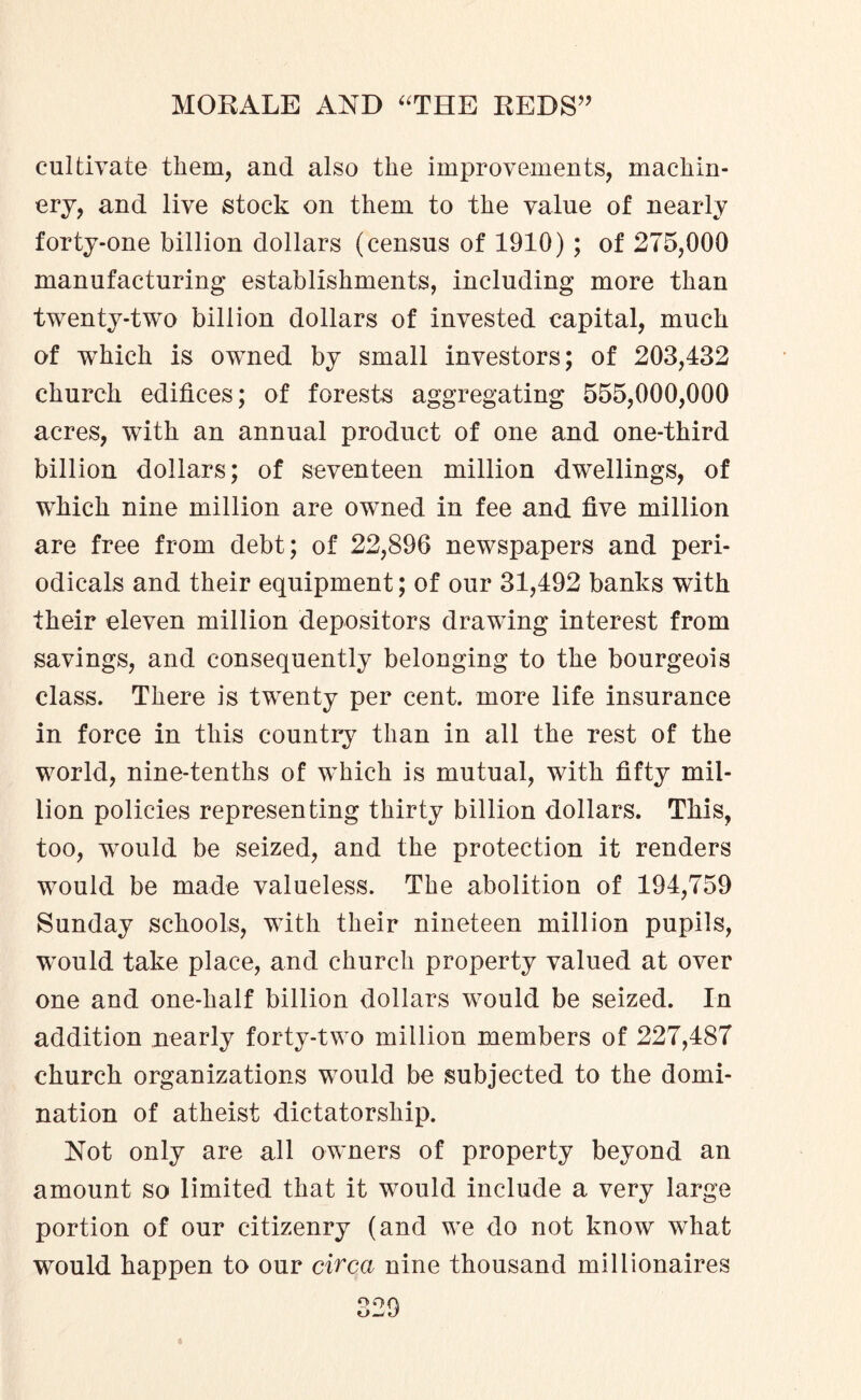 cultivate them, and also the improvements, machin¬ ery, and live stock on them to the value of nearly forty-one billion dollars (census of 1910) ; of 275,000 manufacturing establishments, including more than twenty-two billion dollars of invested capital, much of which is owned by small investors; of 203,432 church edifices; of forests aggregating 555,000,000 acres, with an annual product of one and one-third billion dollars; of seventeen million dwellings, of which nine million are owned in fee and five million are free from debt; of 22,896 newspapers and peri¬ odicals and their equipment; of our 31,492 banks with their eleven million depositors drawing interest from savings, and consequently belonging to the bourgeois class. There is twenty per cent, more life insurance in force in this country than in all the rest of the world, nine-tenths of which is mutual, with fifty mil¬ lion policies representing thirty billion dollars. This, too, wrould be seized, and the protection it renders would be made valueless. The abolition of 194,759 Sunday schools, with their nineteen million pupils, would take place, and church property valued at over one and one-half billion dollars would be seized. In addition nearly forty-two million members of 227,487 church organizations would be subjected to the domi¬ nation of atheist dictatorship. Not only are all owners of property beyond an amount so limited that it would include a very large portion of our citizenry (and we do not know what would happen to our circa nine thousand millionaires