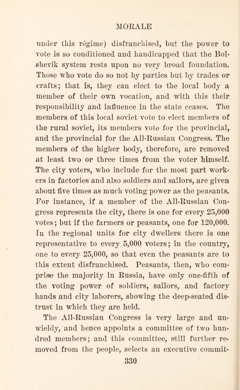 under this regime) disfranchised, but the power to vote is so conditioned and handicapped that the Bol¬ shevik system rests upon no very broad foundation. Those who vote do so not by parties but by trades or crafts; that is, they can elect to the local body a member of their own vocation, and with this their responsibility and influence in the state ceases. The members of this local soviet vote to elect members of the rural soviet, its members vote for the provincial, and the provincial for the All-Russian Congress. The members of the higher body, therefore, are removed at least two or three times from the voter himself. The city voters, who include for the most part work¬ ers in factories and also soldiers and sailors, are given about five times as much voting power as the peasants. For instance, if a member of the All-Russian Con¬ gress represents the city, there is one for every 25,000 votes; but if the farmers or peasants, one for 120,000. In the regional units for city dwellers there is one representative to every 5,000 voters; in the country, one to every 25,000, so that even the peasants are to this extent disfranchised. Peasants, then, who com¬ prise the majority in Russia, have only one-fifth of the voting power of soldiers, sailors, and factory hands and city laborers, showing the deep-seated dis¬ trust in which they are held. The All-Russian Congress is very large and un¬ wieldy, and hence appoints a committee of two hun¬ dred members; and this committee, still further re¬ moved from the people, selects an executive commit-