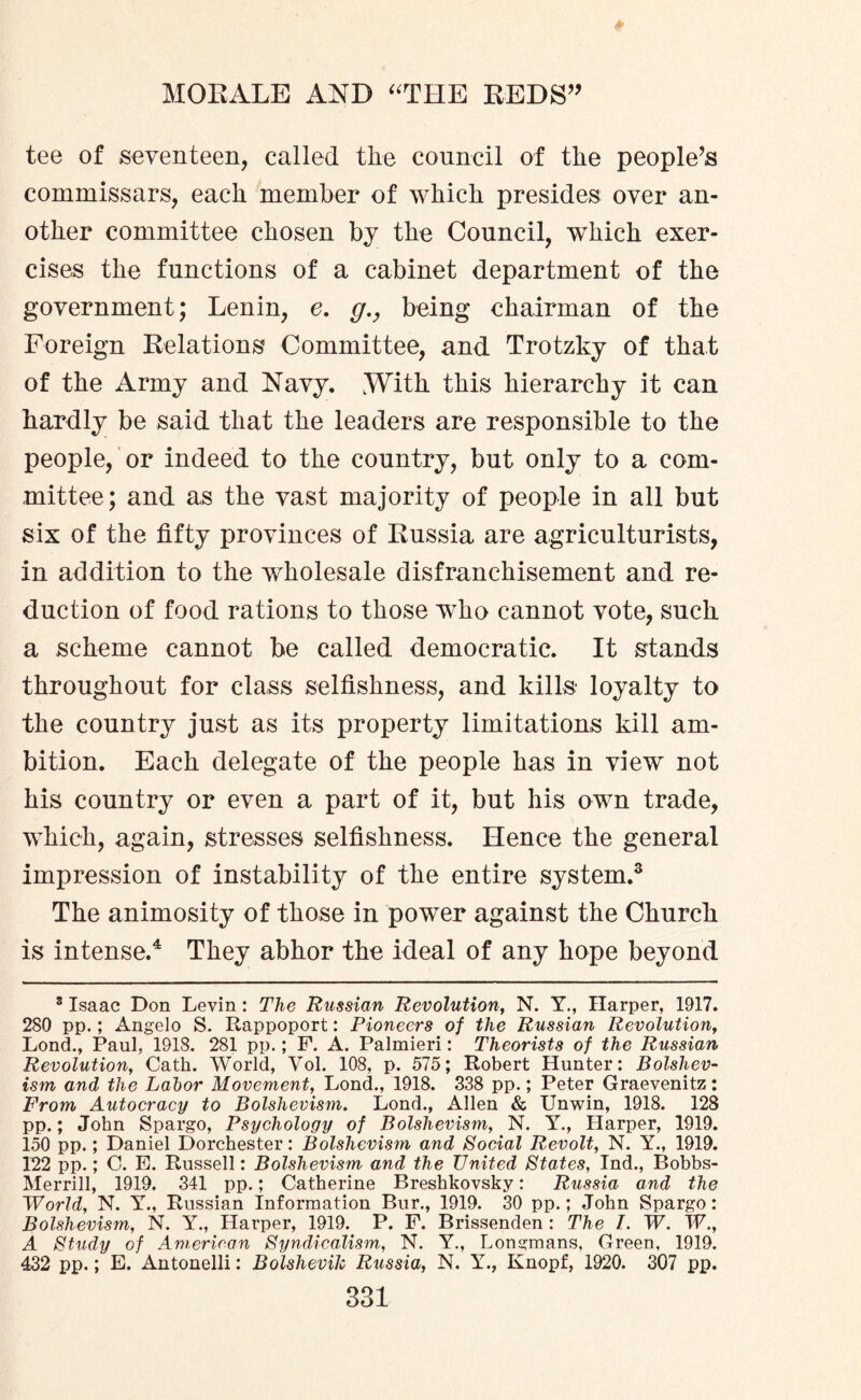 tee of seventeen, called the council of the people’s commissars, each member of which presides over an¬ other committee chosen by the Council, which exer¬ cises the functions of a cabinet department of the government; Lenin, e. g., being chairman of the Foreign Relations Committee, and Trotzky of that of the Army and Navy. .With this hierarchy it can hardly be said that the leaders are responsible to the people, or indeed to the country, but only to a com¬ mittee; and as the vast majority of people in all but six of the fifty provinces of Russia are agriculturists, in addition to the wholesale disfranchisement and re¬ duction of food rations to those who cannot vote, such a scheme cannot be called democratic. It stands throughout for class selfishness, and kills loyalty to the country just as its property limitations kill am¬ bition. Each delegate of the people has in view not his country or even a part of it, but his own trade, which, again, stresses selfishness. Hence the general impression of instability of the entire system.3 The animosity of those in power against the Church is intense.4 They abhor the ideal of any hope beyond 8 Isaac Don Levin: The Russian Revolution, N. Y., Harper, 1917. 280 pp.; Angelo S. Rappoport: Pioneers of the Russian Revolution, Lond., Paul, 1918. 281 pp.; F. A. Palmieri: Theorists of the Russian Revolution, Cath. World, Vol. 108, p. 575; Robert Hunter: Bolshev¬ ism and the Labor Movement, Lond., 1918. 338 pp.; Peter Graevenitz: From Autocracy to Bolshevism. Lond., Allen & Unwin, 1918. 128 pp.; John Spargo, Psychology of Bolshevism, N. Y., Harper, 1919. 150 pp.; Daniel Dorchester: Bolshevism and Social Revolt, N. Y., 1919. 122 pp.; C. E. Russell: Bolshevism and the United States, Ind., Bobbs- Merrill, 1919. 341 pp.; Catherine Breshkovsky: Russia and the World, N. Y., Russian Information Bur., 1919. 30 pp.; John Spargo: Bolshevism, N. Y., Harper, 1919. P. F. Brissenden : The I. W. W., A Study of American Syndicalism, N. Y., Longmans, Green, 1919. 432 pp.; E. Antonelli: Bolshevik Russia, N. Y., Knopf, 1920. 307 pp.