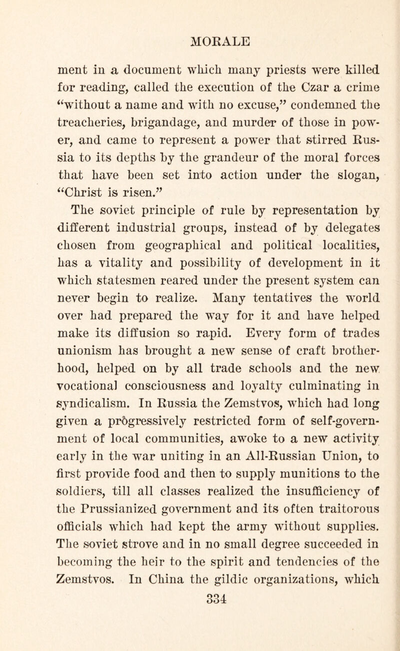 ment in a document which many priests were killed for reading, called the execution of the Czar a crime “without a name and with no excuse/7 condemned the treacheries, brigandage, and murder of those in pow¬ er, and came to represent a power that stirred Rus¬ sia to its depths by the grandeur of the moral forces that have been set into action under the slogan, “Christ is risen.” The soviet principle of rule by representation by different industrial groups, instead of by delegates chosen from geographical and political localities, has a vitality and possibility of development in it which statesmen reared under the present system can never begin to realize. Many tentatives the wmrld over had prepared the way for it and have helped make its diffusion so rapid. Every form of trades unionism has brought a new sense of craft brother¬ hood, helped on by all trade schools and the new vocational consciousness and loyalty culminating in syndicalism. In Russia the Zemstvos, which had long given a progressively restricted form of self-govern¬ ment of local communities, awoke to a new activity early in the war uniting in an All-Russian Union, to first provide food and then to supply munitions to the soldiers, till all classes realized the insufficiency of the Prussianized government and its often traitorous officials which had kept the army without supplies. The soviet strove and in no small degree succeeded in becoming the heir to the spirit and tendencies of the Zemstvos. In China the gildic organizations, which