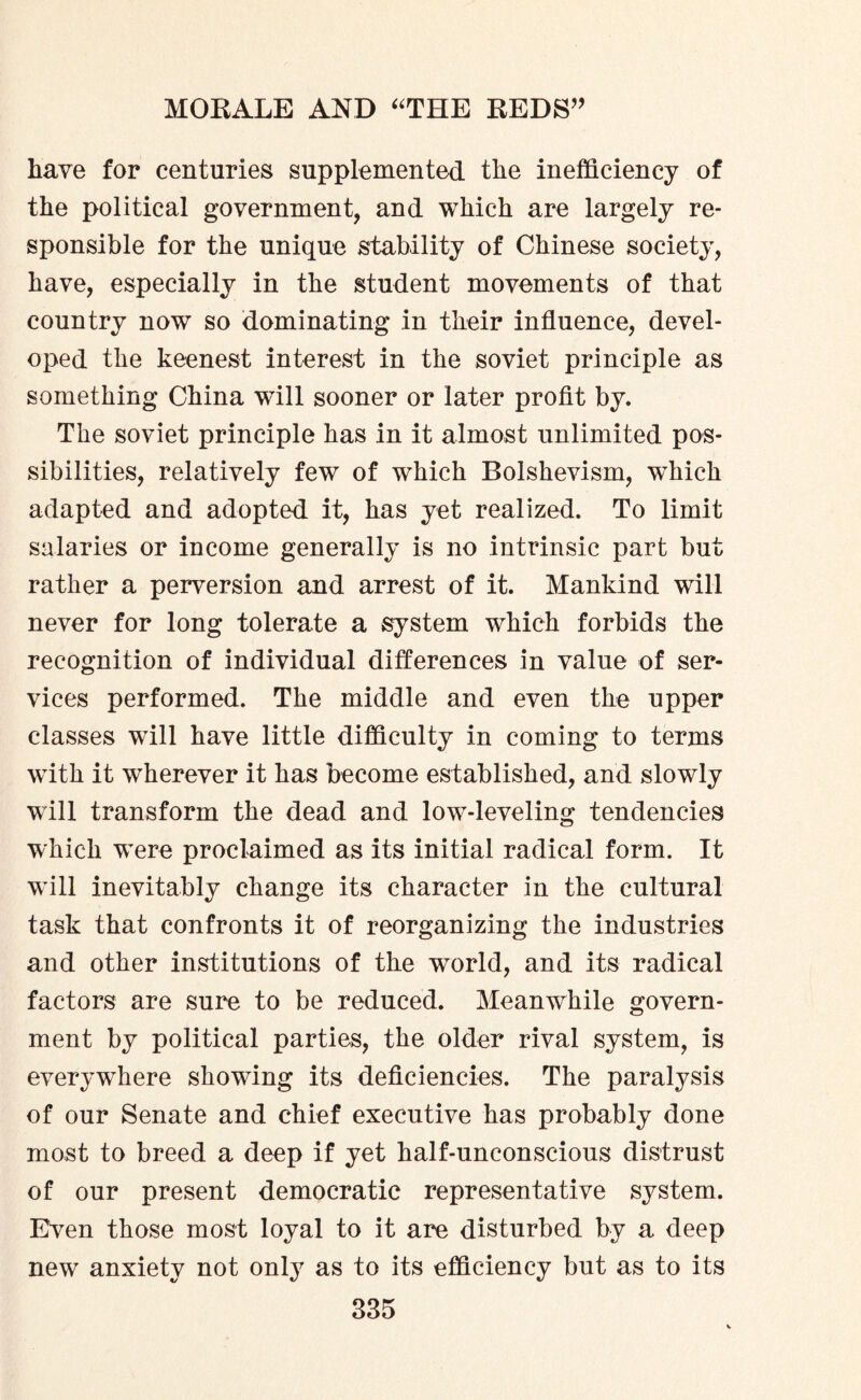 have for centuries supplemented the inefficiency of the political government, and which are largely re¬ sponsible for the unique stability of Chinese society, have, especially in the student movements of that country now so dominating in their influence, devel¬ oped the keenest interest in the soviet principle as something China will sooner or later profit by. The soviet principle has in it almost unlimited pos¬ sibilities, relatively few of which Bolshevism, which adapted and adopted it, has yet realized. To limit salaries or income generally is no intrinsic part but rather a perversion and arrest of it. Mankind will never for long tolerate a system which forbids the recognition of individual differences in value of ser¬ vices performed. The middle and even the upper classes will have little difficulty in coming to terms with it wherever it has become established, and slowly will transform the dead and low-leveling tendencies which were proclaimed as its initial radical form. It will inevitably change its character in the cultural task that confronts it of reorganizing the industries and other institutions of the world, and its radical factors are sure to be reduced. Meanwhile govern¬ ment by political parties, the older rival system, is everywhere showing its deficiencies. The paralysis of our Senate and chief executive has probably done most to breed a deep if yet half-unconscious distrust of our present democratic representative system. EVen those most loyal to it are disturbed by a deep new anxiety not only as to its efficiency but as to its